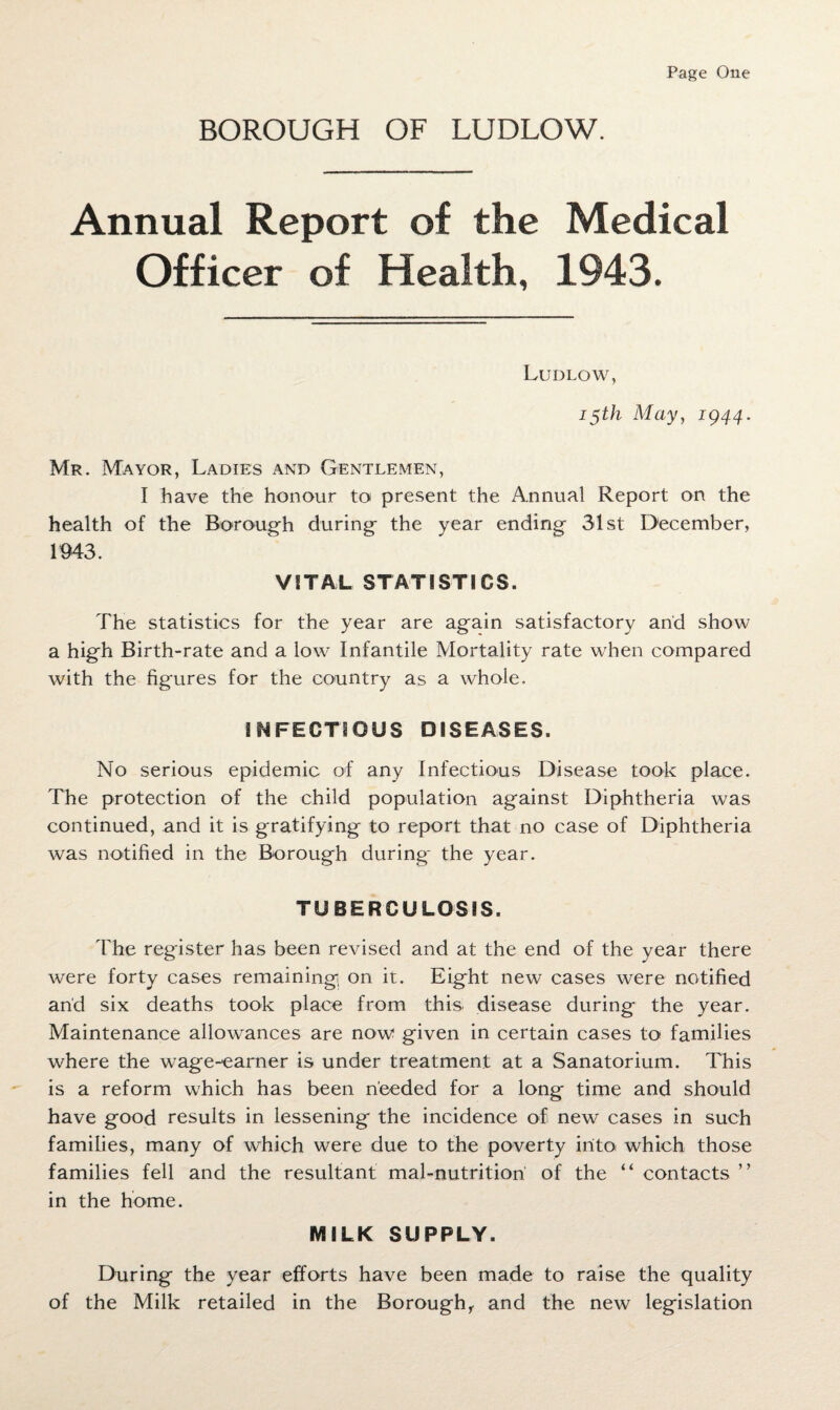 BOROUGH OF LUDLOW. Annual Report of the Medical Officer of Health, 1943. Ludlow, 15th May, 1944. Mr. Mayor, Ladies and Gentlemen, I have the honour to present the Annual Report on the health of the Borough during the year ending 31st December, 1943. VITAL STATISTICS. The statistics for the year are again satisfactory and show a high Birth-rate and a low Infantile Mortality rate when compared with the figures for the country as a whole. INFECTIOUS DISEASES. No serious epidemic of any Infectious Disease took place. The protection of the child population against Diphtheria was continued, and it is gratifying to report that no case of Diphtheria was notified in the Borough during' the year. TUBERCULOSIS. The register has been revised and at the end of the year there were forty cases remaining on it. Eight new cases were notified and six deaths took place from this, disease during the year. Maintenance allowances are now given in certain cases to families where the wage-earner is under treatment at a Sanatorium. This is a reform which has been needed for a long time and should have good results in lessening the incidence of new cases in such families, many of which were due to the poverty into which those families fell and the resultant mal-nutrition of the “ contacts ’ ’ in the home. MILK SUPPLY. During the year efforts have been made to raise the quality of the Milk retailed in the Borough, and the new legislation