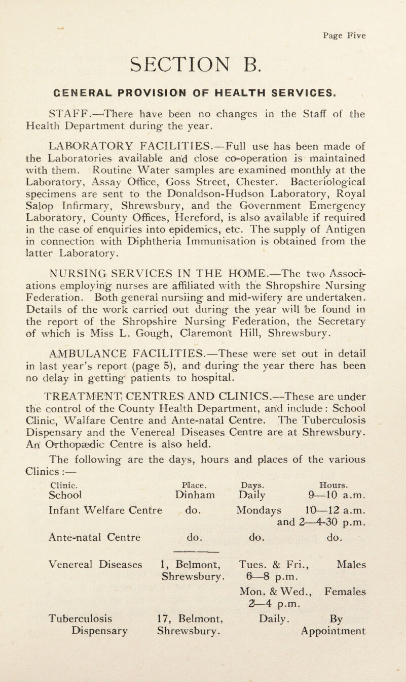 SECTION B. GENERAL PROVISION OF HEALTH SERVICES. STAFF.—-There have been no -changes in the Staff of the Health Department during- the year. LABORATORY FACILITIES.—Full use has been made of the Laboratories available and close co-operation is maintained with them. Routine Water samples are examined monthly at the Laboratory, Assay Office, Goss Street, Chester. Bacteriological specimens are sent to the Donaldson-Hudson Laboratory, Royal Salop Infirmary, Shrewsbury, and the Government Emergency Laboratory, County Offices, Hereford, is also available if required in the case of enquiries into epidemics, etc. The supply of Antigen in connection with Diphtheria Immunisation is obtained from the latter Laboratory. NURSING SERVICES IN THE HOME.—The two Associ¬ ations employing nurses are affiliated with the Shropshire Nursing Federation. Both general nursling and mid-wifery are undertaken. Details of the work carried out during the year will be found in the report of the Shropshire Nursing Federation, the Secretary of which is Miss L. Gough, Claremont Hill, Shrewsbury. AMBULANCE FACILITIES.—These were set out in detail in last year’s report (page 5), and during the year there has been no delay in getting patients to hospital. TREATMENT CENTRES AND CLINICS.—These are under the control of the County Health Department, and include : School Clinic, Waif are Centre and Ante-natal Centre. The Tuberculosis Dispensary and the Venereal Diseases! Centre are at Shrewsbury. An Orthopaedic Centre is also held. The following are the days, hours and places of the various Clinics :— Clinic. Place. School Dinham Infant Welfare Centre do. Ante-natal Centre do. Days. Hours. Daily 91—10 a.m. Mondays 10—12 a.m. and 2—4-30 p.m. do. do. Venereal Diseases 1, Belmont, Shrewsbury. Tuberculosis Dispensary 17, Belmont, Shrewsbury. Tues. & Fri., Males 6—8 p.m. Mon. & Wed., Females 2—4 p.m. Daily. By Appointment