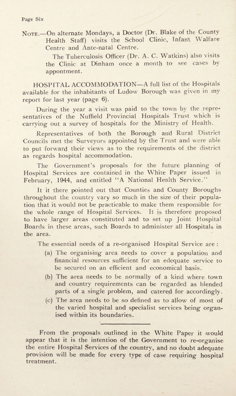 Note.—On alternate Mondays, a Doctor (Dr. Blake of the County Health Staff) visits the School Clinic, Infant Walfare Centre and Ante-natal Centre. The Tuberculosis Officer (Dr. A. C, Watkins) also visits the Clinic at D'inham once a month to see cases by appontment. HOSPITAL ACCOMMODATION—A full list of the Hospitals available for the inhabitants of Ludow Borough was given in my report for last year (page 6). During the year a visit was paid to the town by the repre-1 sentatives of the Nuffield Provincial Hospitals Trust which is carrying out a survey of hospitals for the Ministry of Health. Representatives of both the Borough arid Rural District Councils met the Surveyors appointed by the Trust and were able to put forward their views as to the requirements of the district as regards hospital accommodation. The Government’s proposals for the future planning of Hospital Services are contained in the White Paper issued in February, 1944, and entitled “A National Health Service. It it there pointed out that Counties and County Boroughs throughout the country vary so much in the size of their popula¬ tion that it would not be practicable to make them responsible for the whole range of Hospital Services. It is therefore proposed to have larger areas constituted and to set up Joint Hospital Boards in these areas, such Boards to administer all Hospitals in the area. The essential needs of a re-organised Hospital .Service are : (a) The organising area needs to cover a population and financial resources sufficient for an edequate service to be secured on an efficient and economical basis. (b) The area needs to be normally of a kind where town and country requirements can be regarded as blended parts of a single problem, and catered for accordingly. (c) The area needs to be so defined as to allow of most of the varied hospital and specialist services being organ¬ ised within its boundaries. From the proposals outlined in the White Paper it would appear that it is the intention of the Government to re-orgariise the entire Hospital Services of the country, and no doubt adequate provision will be made for every type of case requiring hospital treatment.