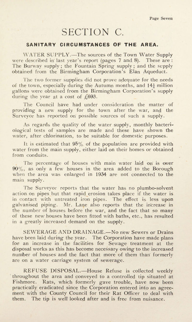 SECTION C. SANITARY CIRCUMSTANCES OF THE AREA. WATER SUPPLY.—The sources of the Town Water Supply were described in' last year’s report (pages 7 and 8). These are : The Burway supply; the Fountain Spring- supply; and the supply obtained from the Birmingham Corporation’s Elan Aqueduct. The two former supplies did not prove adequate1 for the needs of the town, especially during the Autumn months, and 14^ million gallons were obtained from the Birming-ham Corporation’s supply during the year at a cost of £603. The Council have had under consideration the matter of providing a new supply for the town after the war, and the Surveyor has reported on possible sources of such a supply. As regards the quality of the water supply, monthly bacteri¬ ological tests of samples are made and these have shown the water, after chlorination, to be suitable for domestic purposes. It is estimated that 96% of the population are provided with water from the main supply, either laid on their homes or obtained from conduits. The percentage of houses with main water laid on is aver 90%, as only a few houses in the area added to the Borough when the area was enlarged in 1934 are not connected to< the main supply. The Surveyor reports that the water has no plumbo-solvent action on pipes but that rapid erosion takes place if the water is in contact with untreated iron pipes. The effect is less upon galvanised piping. Mr. Lane also reports that the increase in the number of houses before the war, and the fact that so many of these new houses have been fitted with baths, etc., has resulted in a greatly increased demand on the supply. SEWERAGE AND DRAINAGE.—No new Sewers or Drains have been laid during the year. The Corporation have made plans for an increase in the facilities for Sewage treatment at the disposal works as this has become necessary owing to the increased number of houses and the fact that more of them than formerly are on a water carriage system of sewerage. REFU.SE DISPOSAL.—House Refuse is collected weekly throughout the area and conveyed to a controlled tip situated at Fishmore. Rats, which formerly gave trouble, have now been practically eradicated since the Corporation entered into an agree¬ ment with the County Council for their Rat Officer to deal with them. The tip is well looked after and is free from nuisance.