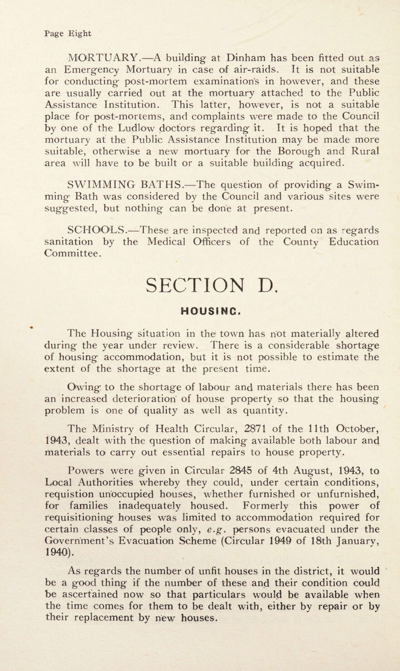 Page Eight ■MORTUARY.—A building at Dinham has been fitted out as an Emergency Mortuary in case of air-raids. It is not suitable for conducting post-mortem examination's in however, and these are usually carried out at the mortuary attached to the Public Assistance Institution. This latter, however, is not a suitable place for post-mortems, and complaints were made to the Council by one of the Ludlow doctors regarding it. It is hoped that the mortuary at the Public Assistance Institution may be made more suitable, otherwise a new mortuary for the Borough and Rural area will have to be built or a suitable building acquired. SWIMMING BATHS.—The question of providing a Swim¬ ming Bath was considered by the Council and various sites were suggested, but nothing can be done at present. SCHOOLS.—These are inspected and reported on as regards sanitation by the Medical Officers of the County Education Committee. SECTION D. HOUSING. The Plousing situation in the town has not materially altered during the year under review. There is a considerable shortage of housing accommodation, but it is not possible to estimate the extent of the shortag*e at the present time. Owing: to the shortage of labour and materials there has been an increased deterioration' of house property so that the housing problem is one of quality as well as quantity. The Ministry of Health Circular, 2871 of the 11th October, 1943, dealt with the question of making available both labour and materials to carry out essential repairs to house property. Powers were given in Circular 2845 of 4th August, 1943, to Local Authorities whereby they could, under certain conditions, requistion unoccupied houses, whether furnished or unfurnished, for families inadequately housed. Formerly this power of requisitioning houses was limited to accommodation required for certain classes of people only, e.g. persons evacuated under the Government’s. Evacuation Scheme (Circular 1949 of 18th January, 1940). As regards the number of unfit houses in the district, it would be a good thing if the number of these and their condition could be ascertained now so that particulars would be available when the time comes for them to be dealt with, either by repair or by their replacement by new houses.