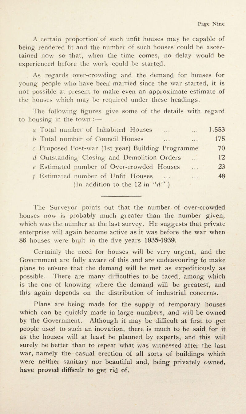 A certain proportion' of such unfit houses may be capable of being rendered fit and the number of such houses could be ascer¬ tained now so that, when the time comes, no delay would be experienced before the work could be started. As regards over-crowding and the demand for houses for young people who have been married since the war started, it is not possible at present to make even an approximate estimate of the houses which may be required under these headings. The following figures give some of the details with regard to housing in the town :— a Total number of Inhabited Houses ... ... 1,553 b Total number of Council Houses ... ... 175 c Proposed Post-war (1st year) Building Programme 70 d Outstanding Closing and Demolition Orders ... 12 e Estimated number of Over-crowded Houses ... 23 f Estimated number of Unfit Houses ... ... 48 (In addition to the 12 in “d’* ) The Surveyor points out that the number of over-crowded houses now is probably much greater than the number given, which was the number at the last survey. He suggests that private enterprise will again become active as it was before the war when 86 houses were built in the five years 1935-*1939. Certainly the need for houses will be very urgent, and the Government are fully aware of this and are endeavouring to make plans to ensure that the demand will be met as expeditiously as possible. There are many difficulties to be faced, among which is the one of knowing where the demand Willi be greatest, and this again depends on the distribution of industrial concerns. Plans are being made for the supply of temporary houses which can be quickly made in large numbers, and will be owned by the Government. Although it may be difficult at first to get people used to such an inovation, there is much to be said for it as the houses will at least be planned by experts, and this will surely be better than to repeat what was witnessed after the last war, namely the casual erection of all sorts of buildings which were neither sanitary nor beautiful and, being privately owned, have proved difficult to get rid of.