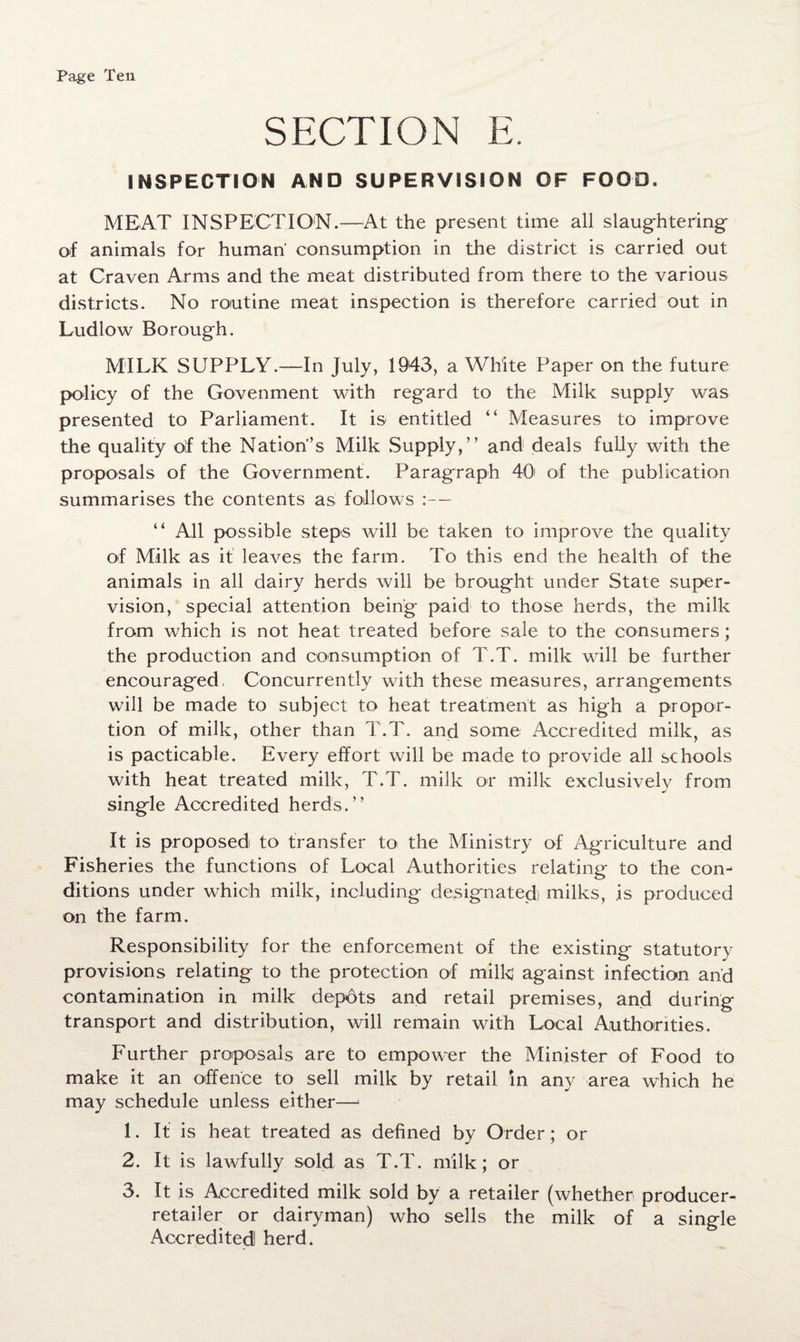 SECTION E. INSPECTION AND SUPERVISION OF FOOD. MEAT INSPECTION.—At the present time all slaughtering^ of animals for human' consumption in the district is carried out at Craven Arms and the meat distributed from there to the various districts. No routine meat inspection is therefore carried out in Ludlow Borough. MILK SUPPLY.—In July, 1943, a White Paper on the future policy of the Govenment with regard to the Milk supply was presented to Parliament. It is entitled “ Measures to improve the quality olf the Nation’s Milk Supply,” and deals fully with the proposals of the Government. Paragraph 40' of the publication summarises the contents as follows :— “ All possible steps will be taken to improve the quality of Milk as it leaves the farm. To this end the health of the animals in all dairy herds will be brought under State super¬ vision, special attention being paid to those herds, the milk from which is not heat treated before sale to the consumers; the production and consumption of T.T. milk will be further encouraged. Concurrently with these measures, arrangements will be made to subject to heat treatment as high a propor¬ tion of milk, other than T.T. and some Accredited milk, as is pacticable. Every effort will be made to provide all schools with heat treated milk, T.T. milk or milk exclusively from single Accredited herds.” It is proposed to transfer to the Ministry of Agriculture and Fisheries the functions of Local Authorities relating to the con¬ ditions under which milk, including designated) milks, is produced on the farm. Responsibility for the enforcement of the existing statutory provisions relating to the protection of milk against infection and contamination in milk depots and retail premises, and during transport and distribution, will remain with Local Authorities. Further proposals are to empower the Minister of Food to make it an offence to sell milk by retail in any area which he may schedule unless either—1 1. If is heat treated as defined by Order; or 2. It is lawfully sold as T.T. milk; or 3. It is Accredited milk sold by a retailer (whether producer- retailer or dairyman) who sells the milk of a single Accredited herd.