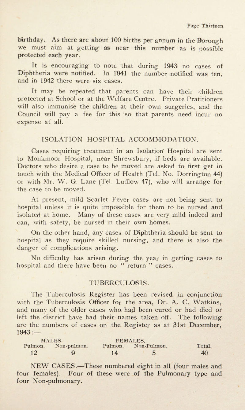 birthday. As there are about 100 births per annum in the Borough we must aim at getting ais near this number as is possible protected each year. It is encouraging to note that during 1943 no cases of Diphtheria were notified. In 1941 the number notified was ten, and in 1942 there were six cases. It may be repeated that parents can have their children protected at School or at the Welfare Centre. Private Petitioners will also immunise the children at their own surgeries, and the Council will pay a fee for this ‘so that parents need incur no expense at all. ISOLATION HOSPITAL, ACCOMMODATION. Cases requiring treatment in an Isolation' Hospital are sent to Monkmoor Hospital, near Shrewsbury, if beds are available. Doctors who desire a case to be moved are asked to first get in touch with the Medical Officer of Health (Tel. No. Dorringtori 44) or with Mr. W. G. Lane (Tel. Ludlow 47), who will arrange for the case to be moved. At present, mild Scarlet Fever cases are not being sent to hospital unless it is quite impossible for them to be nursed and isolated at home. Many of these cases are very mild indeed and can, with safety, be nursed in their own homes. On the other hand, any cases of Diphtheria should be sent to hospital as they require skilled nursing, and there is also the danger of complications arising. No difficulty has arisen during the year in getting cases to hospital and there have been no “ return'” cases. TUBERCULOiSIS. The Tuberculosis Register has been revised in conjunction with the Tuberculosis Officer for the area, Dr. A. C. Watkins, and many of the older cases who had been cured or had died or left the district have had their names taken off. The following are the numbers of cases on the Register as at 31st December, 1943— MALES. FEMALES. Pulmon. Non-pulmon. Pulmon. Non-Pulmon. Total. 12 9 14 5 40 NEW CASES.—These numbered eight in all (four males and four females). Four of these were of the Pulmonary type and four Non-pulmonary.
