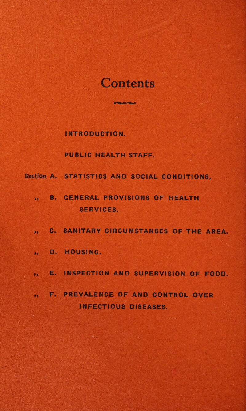 Contents INTRODUCTION. PUBLIC HEALTH STAFF. Section A. STATISTICS AND SOCIAL CONDITIONS. „ B. GENERAL PROVISIONS OF HEALTH SERVICES. „ C. SANITARY CIRCUMSTANCES OF THE AREA. „ D. HOUSING. „ E. INSPECTION AND SUPERVISION OF FOOD. „ F. PREVALENCE OF AND CONTROL OVER INFECTIOUS DISEASES. 3