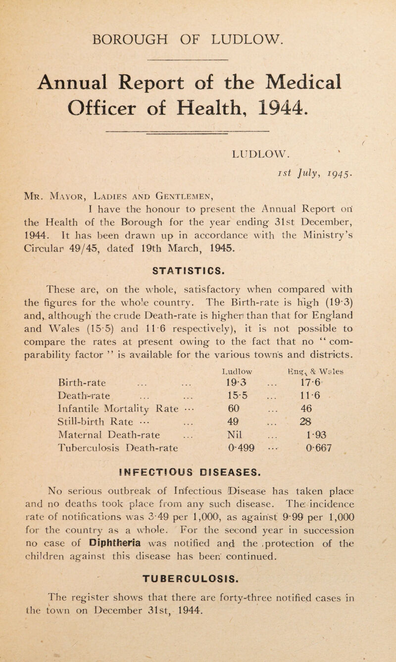BOROUGH OF LUDLOW. Annual Report of the Medical Officer of Health, 1944. LUDLOW. ist July, 1945. Mr. Mayor, Ladies and Gentlemen, I have the honour to present the Annual Report ori the Health of the Borough for the year ending 31st December, 1944. It has been drawn up in accordance with the Ministry’s Circular 49/45, dated 19th March, 1945. STATISTICS. These are, on the whole, satisfactory when compared with the figures for the whole country. The Birth-rate is high (19*3) and, although the crude Death-rate is higher than that for England and Wales (15-5) and 11 6 respectively), it is not possible to compare the rates at present owing to the fact that no “ com- parabdity factor ” is available for the various town's and districts. Ludlow & Wales Birth-rate 19-3 17-6 Death-rate 15-5 11-6 Infantile Mortality Rate ••• 60 46 Still-birth Rate ••• 49 28 Maternal Death-rate Nil 1-93 Tuberculosis Death-rate 0-499 0-667 ! N FECTI O'US DISEASES. No serious outbreak of Infectious Disease has taken place and no deaths took place from any such disease. The: incidence rate of notifications was 3-49 per 1,000, as against 9-99' per 1,000 for the country as a whole. For the second year in succession no case of Diphtheria was notified and the .protection of the children against this disease has been' continued. TUBERCULOSIS. The register shows that there are forty-three notified cases in the town on December 31st, 1944.
