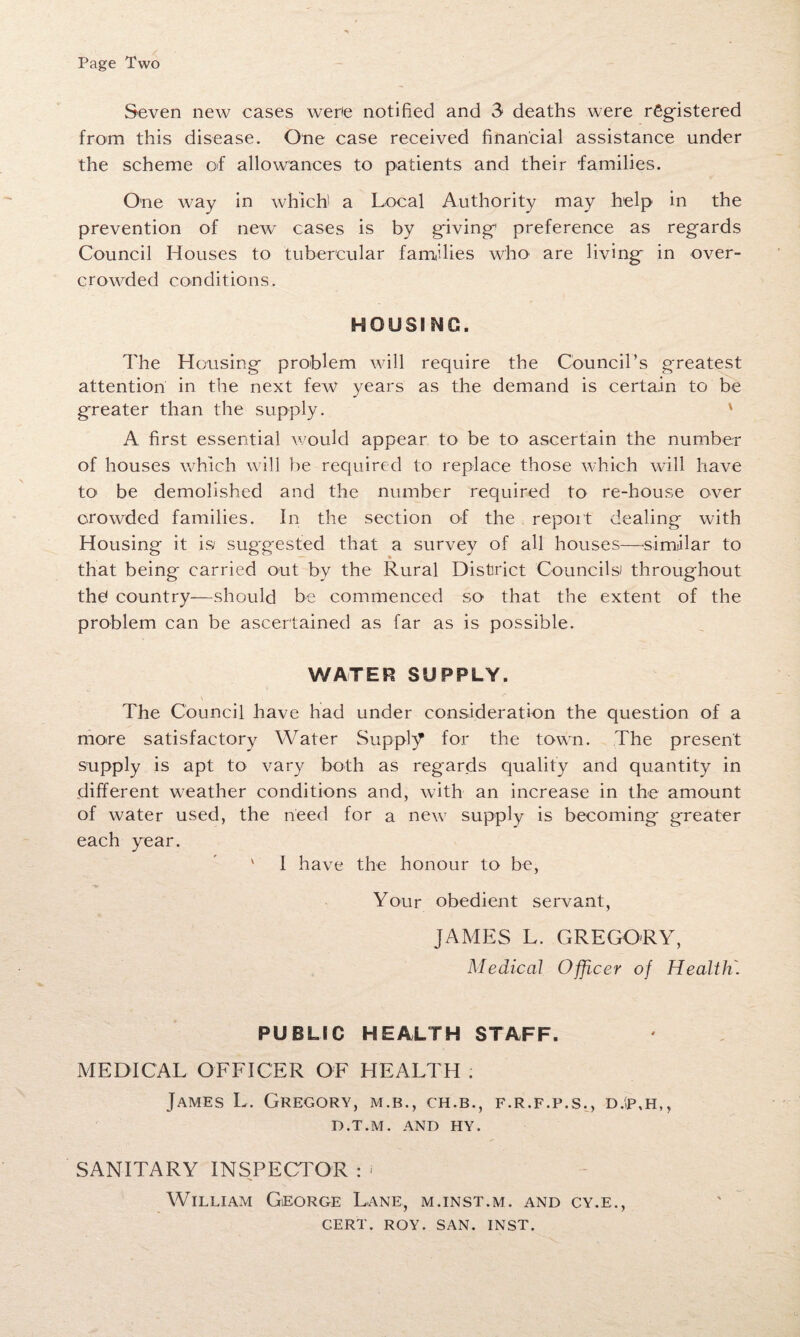 Page Two Seven new cases were notified and 3* deaths were registered from this disease. One case received financial assistance under the scheme of allowances to patients and their families. One way in which' a Local Authority may help in the prevention of new cases is by giving' preference as regards Council Houses to tubercular families who are living in over¬ crowded conditions. HOUSING. The Housing problem will require the Council’s greatest attention in the next few years as the demand is certain to be greater than the supply. ' A first essential would appear to be to ascertain the number of houses which will be required to replace those which will have to be demolished and the number required to re-house over crowded families. In the section of the report dealing with Housing it is/ suggested that a survey of all houses—similar to that being carried out by the Rural District Councils! throughout thd country—should be commenced so that the extent of the problem can be ascertained as far as is possible. WATER SUPPLY. \ The Council have had under consideration the question of a more satisfactory Water Supply for the town. The present supply is apt to vary both as regards qualify and quantity in different weather conditions and, with an increase in the amount of water used, the need for a new supply is becoming greater each year. ' I have the honour to be, Your obedient servant, JAMES L. GREGORY, Medical Officer of Health. PUBLIC HEALTH STAFF. MEDICAL OFFICER OF HEALTH ; James L. Gregory, m.b., ch.b., f.r.f.p.s., d.'p,h,, D.T.M. AND HY. SANITARY INSPECTOR : * William George Lane, m.inst.m. and cy.e., CERT. ROY. SAN. INST.