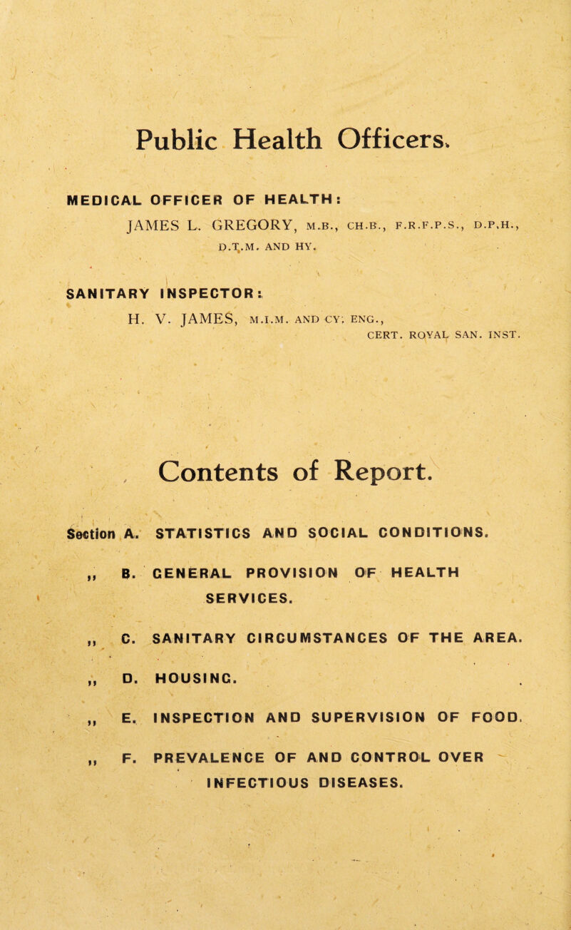 Public Health Officers. ) «. *' MEDICAL OFFICER OF HEALTH: JAMES L. GREGORY, m.b., ch.b., f.r.f.p.s., d.p.h., D.T,.M, AND HY. 4 . - » \ • 7 ■ SANITARY INSPECTOR: H. V. JAMES, m.i.m. and cy; eng., CERT. ROYAL SAN. INST. , Contents of Report. '• j - f , V ' Section A. STATISTICS AND SOCIAL CONDITIONS. „ B. GENERAL PROVISION OF HEALTH SERVICES. „ C. SANITARY CIRCUMSTANCES OF THE AREA. „ D. HOUSING. „ E. INSPECTION AND SUPERVISION OF FOOD. „ F. PREVALENCE OF AND CONTROL OVER ' INFECTIOUS DISEASES.