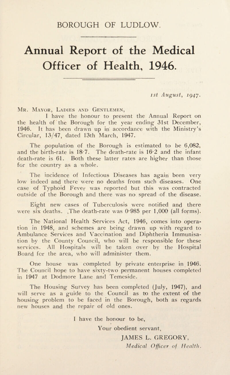 BOROUGH OF LUDLOW. Annual Report of the Medical Officer of Health, 1946. ist August, 1947. Mr. Mayor, Ladies and Gentlemen, I have the honour to present the Annual Report on the health of the Borough for the year ending 31st December, 1946. It has been drawn up in' accordance with the Ministry’s Circular, 13/47, dated 13th March, 1947. The population of the Borough is estimated to be 6,082, and the birth-rate is 18-7. The death-rate is 16-2 and the infant death-rate is 61. Both these latter rates are higher than those for the country as a whole. The incidence of Infectious Diseases has again been very low indeed and there were no deaths from such diseases. One case of Typhoid Fever was reported but this was contracted outside of the Borough and there was no spread of the disease. Eight new cases of Tuberculosis were notified and there were six deaths. ,The death-rate was 0-985 per 1,000 (all forms). The National Health Services Act, 1946, comes into opera¬ tion in 1948, and schemes are being drawn up with regard to Ambulance Services and Vaccination and Diphtheria Immunisa¬ tion by the County Council, who will be responsible for these services. All Hospitals will be taken over by the Hospital Board for the area, who will administer them. One house was completed by private enterprise in 1946. The Council hope to have sixty-two permanent houses completed in 1947 at Dodmore Lane and Temeside. The Housing Survey has been completed (July, 1947), and will serve as a guide to the Council as to the extent of the housing problem to be faced in the Borough, both as regards new houses and the repair of old ones. I have the honour to be, Your obedient servant, JAMES L. GREGORY, Medical Officer of Health.