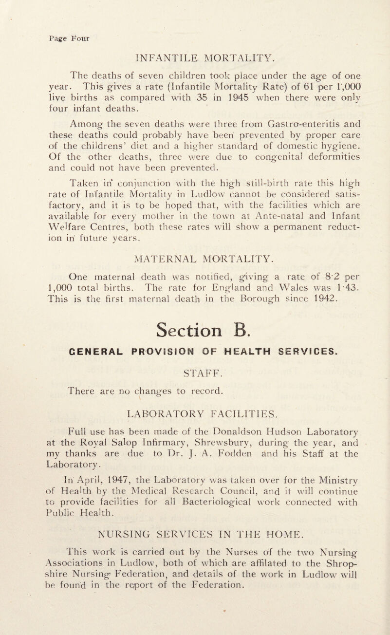 Page Four INFANTILE MORTALITY. The deaths of seven children took place under the age of one year. This gives a rate (Infantile Mortality Rate) of 61 per 1,000 live births as compared with 35 in 1945 when there were only four infant deaths. Among the seven deaths were three from Gastro-enteritis and these deaths could probably have been' prevented by proper care oif the childrens’ diet and a higher standard of domestic hygiene. Of the other deaths, three were due to congenital deformities and could not have been prevented. Taken in conjunction with the high still-birth rate this hig-h rate of Infantile Mortality in Ludlow cannot be considered satis¬ factory, and it is to be hoped that, with the facilities which are available for every mother in the town at Ante-natal and Infant Welfare Centres, both these rates will show a permanent reduct¬ ion in' future years. MATERNAL MORTALITY. One maternal death was notified, giving a rate of 8‘2 per 1,000 total births. The rate for England and Wales was L43. This is the first maternal death in the Borough since 1942. Section B. GENERAL PROVISION OF HEALTH SERVICES. STAFF. There are no changes to record. LABORATORY FACILITIES. Full use has been made of the Donaldson Fludson Laboratory at the Royal Salop Infirmary, Shrewsbury, during the year, and my thanks are due to Dr. J. A. Fodden and his Staff at the Laboratory. In April, 1947, the Laboratory was taken over for the Ministry of Health by the Medical Research Council, and it will continue to provide facilities for all Bacteriological work connected with Public Health. NURSING SERVICES IN THE HOME. This work is carried out by the Nurses of the two Nursing- Associations in Ludlow, both of which are affilated to the Shrop¬ shire Nursing Federation, and details of the work in Ludlow will be found in the report of the Federation.