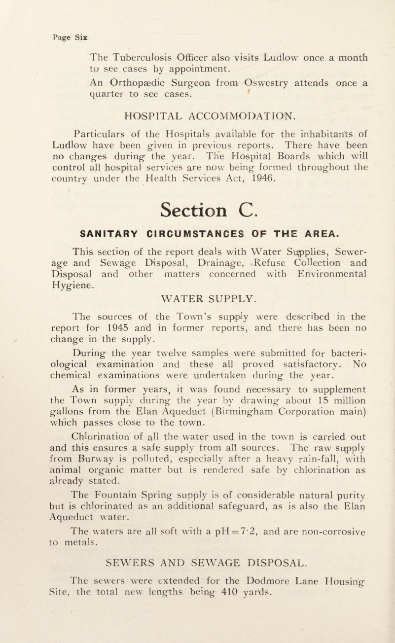 The Tuberculosis Officer also« visits Ludlow once a month to see cases by appointment. An Orthopaedic Surgeon from Oswestry attends once a quarter to see cases. HOSPITAL A C C O M MOD AT I ON. Particulars of the Hospitals available for the inhabitants of Ludlow have been given in previous reports. There have been no changes during the year. The Hospital Boards which will control all hospital services are now being formed throughout the country under the Health Services Act, 1946. Section C. SANITARY CIRCUMSTANCES OF THE AREA. This section of the report deals with Water Supplies, Sewer¬ age and Sewage Disposal, Drainage, Refuse Collection and Disposal and other matters concerned with Environmental Hygiene. WATER SUPPLY. The sources of the Town’s supply were described in the report for 1945 and in former reports, and there has been no change in the supply. During the year twelve samples were submitted for bacteri¬ ological examination and these all proved satisfactory. No chemical examinations were undertaken during the year. As in former years, it was found necessary to supplement the Town supply during the year by drawing about 15 million gallons from the Elan Aqueduct (Birmingham Corporation main) which passes close to the to-wn. Chlorination of all the water used in the town is carried out and this ensures a safe supply from all sources. The raw supply from Burway is polluted, especially after a heavy rain-fall, with animal organic matter but is rendered safe by chlorination as already stated. The Fountain Spring supply is of considerable natural purity but is chlorinated as an additional safeguard, as is also the Elan Aqueduct water. The waters are all soft with a pH — 7-2, and are non-corrosive to metals. SEWERS AND SEWAGE DISPOSAL. The sewers were extended for the Dodmore Lane Housing Site, the total new lengths being 410 yards.