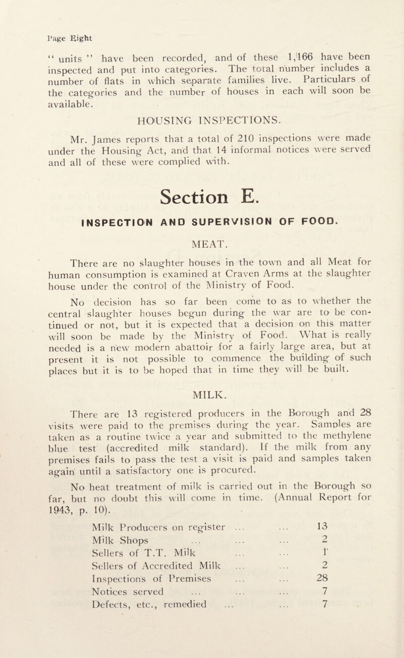 Page Eight “ units ” have been recorded, and of these 1,166 have been inspected and put into categories. The total number includes a number of flats in which separate families live. Particulars of the categories and the number of houses in each will soon be available. HOUSING INSPECTIONS. Mr. James reports that a total of 210 inspections were made under the Housing Act, and that 14 informal notices were served and all of these were complied with. Section E. INSPECTION AND SUPERVISION OF FOOD. MEAT. There are no slaughter houses in the town and all Meat for human consumption is examined at Craven Arms at the slaughter house under the control of the Ministry of Food. No decision has so far been come to as to whether the central slaughter houses begun during the war are to’ be con¬ tinued or not, but it is expected that a decision on this matter will soon be made by the Ministry of Food. What is really needed is a new modern abattoir for a fairly large area, but at present it is not possible to commence the building of such places but it is to be hoped that in time they will be built. MILK. There are 13 registered producers in the Borough and 28 visits were paid to the premises during the year. Samples are taken as a routine twice a year and submitted to the methylene blue test (accredited milk standard). If the milk from any premises fails to pass the test a visit is paid and samples taken again' until a satisfactory one is procured. No heat treatment of milk is carried out in the Borough so far, but no doubt this will come in time. (Annual Report for 1943, p, 10'). Milk Producers on register ... ... 13 Milk Shops ... ... ... 2 Sellers of T.T. Milk ... ••• 1 Sellers of Accredited Milk ... ... 2 Inspections of Premises ... ... 28 Notices served ... ... ... 7