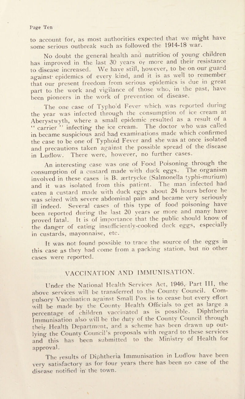 to account for, as most authorities expected that we might have some serious outbreak such as followed the 1914-18 war. No doubt the general health and nutrition' of young* children has improved in the last 30 years Or more and their resistance to disease increased. We have still, however, to be on our guard against* epidemics of every kind, and it is as well to remember that our present freedom from serious epidemics is due in great part to' the work and vigilance of those whot, in the past, have been pioneers in the work of prevention of disease. The one case of Typhoid Fever which was reported during the year was infected through the consumption of ice cream at Aberystwyth, where a small epidemic resulted as a result of a “ carrier ” infecting the ice cream. The doctor who was called in became suspicious and had examinations made which confirmed the case to be one of Typhoid Fever and she was at once isolated and precautions taken against the possible spread of the disease in Ludlow. There were^ however, no further cases. An interesting case was one of hood Poisoning through the consumption of a custard made with duck eggs. the organism involved in these cases is B>. aertrycke (Salmonella typhi-murium) and it was isolated from this patient. The man infected had eaten a custard made with duck eggs about 24 hours before he was seized with severe abdominal pain and became very seriously ill indeed. Several cases of this type of food poisoning have been reported during the last 20 years or more and many have proved fatal. It is of importance that the public should know of the danger of eating insufficiently-cooked duck eggs, especially in custards, mayonnaise, etc. It was not found possible to trace the source of the eggs in this case as they had come from a packing station, but no other cases were reported. VACCINATION AND IMMUNISATION. Under the National Health Services Act, 1946,- Part III, the above services will be transferred to the County Council. Com¬ pulsory Vaccination against Small Pox is to cease but every effort will be made by the County Health Officials to get as large a percentage of children vaccinated as is possible. Diphtheria Immunisation also will be the duty of the County Council through their Health Department, and a scheme has been drawn up out¬ lying the County Council’s proposals with regard to these services and this has been submitted to the Ministry of Health for approval. The results of Diphtheria Immunisation in Ludlow have been very satisfactory as for four years there has been no case of the disease notified in' the town.