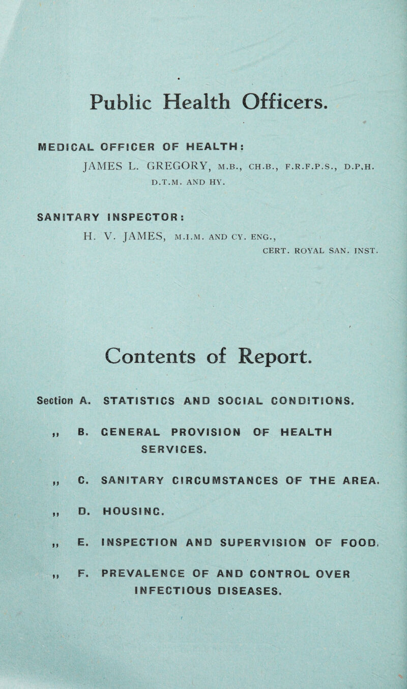 Public Health Officers. MEDICAL OFFICER OF HEALTH: JAMES L. GREGORY, m.b., ch.b., f.r.f.p.s., d.p.h. D.T.M. AND HY. SANITARY INSPECTOR: H. V. JAMES, M.I.M. AND CY. ENG., CERT. ROYAL SAN. INST. Contents of Report. Section A. STATISTICS AND SOCIAL CONDITIONS. „ B, GENERAL PROVISION OF HEALTH SERVICES. „ C. SANITARY CIRCUMSTANCES OF THE AREA. ,, D. HOUSING. „ E. INSPECTION AND SUPERVISION OF FOOD. F. PREVALENCE OF AND CONTROL OVER INFECTIOUS DISEASES.