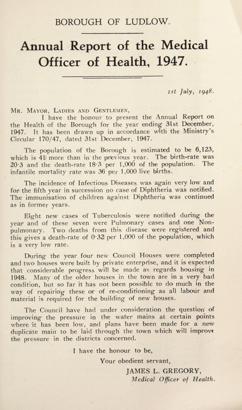 BOROUGH OF LUDLOW. Annual Report of the Medical Officer of Health, 1947. ist July, 1948. Mr. Mayor, Ladies and Gentlemen, I have the honour to present the Annual Report on the Health of the Borough for the year ending- 31st December, 1947. It has been drawn up in accordance with the Ministry’s Circular 170/47, dated 31st December, 1947. The population of the Borough is estimated to be 6,123, which is 41) more than in the previous year. The birth-rate was 20-3 and the death-rate 18-3 per 1,000 of the population. The infantile mortality rate was 36 per 1,000 live births. The incidence of Infectious Diseases was again very low and fop the fifth year in succession no case1 olf Diphtheria was notified. The immunisation of children against Diphtheria was continued as in former years. Eight new cases of Tuberculosis were notified during the year1 and of these seven were Pulmonary cases and one Non- pulmonary. Two deaths from this disease were registered and this gives a death-rate of 0*321 per 1,000 of the population, which is a very low rate. During the year four new Council Houses were completed and two houses were built by private enterprise, and it is expected that considerable progress will be made as regards housing in 1948. Many of the older houses in the town are in a very bad condition, but so far it has not been possible to do much in the way of repairing these Or of re-condit'ioning as all labour and material is required for the building of new houses. The Council have had under consideration the question of improving the pressure in the water mains at certain points where it has been low, and plans have been made for a new duplicate main to be laid through the town which will improve the pressure in the districts concerned. I have the honour to be, Your obedient servant, JAMES L. GREGORY, Medical Officer of Health.