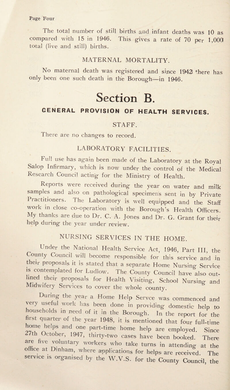 Page Four The total number of still births and infant deaths was 10 as compared with 15 in 1946. This gives a rate of 70 per 1,000 total (live and still) births. MATERNAL MORTALITY. No maternal death was registered and since 1942 there has only been one such death in the Borough—in 1946. Section B. GENERAL PROVISION OF HEALTH SERVICES. STAFF. There are no changes to record. LABORATORY FACILITIES. Full use has again been made of the Laboratory at the Royal Salop Infirmary, which is now under the control of the Medical Research Council acting for the Ministry of Health. Reports were received during the year on water and milk samples and also on pathological specimen's sent in by Private Practitioners. The Laboratory is well equipped and the Staff work in close co-operation with the Borough’s Health Officers. My thanks are due to Dr. C. A. Jones and Dr. G. Grant for their help during the year under review. NURSING SERVICES IN THE HOME. Under the National Health Service Act, 1946, Part III, the County Council will become responsible for this service and in their proposals it is stated that a separate Home Nursing Service is contemplated for Ludlown The County Council have also out¬ lined their proposals for Health Visiting, School Nursing and Midwifery Services to cover the whole county. Dining the year a Home Help Servce was commenced and very useful work has been done in providing domestic help to households in need of it in the Borough. In the report for the first quarter of the year 1948, it is mentioned that four full-time hmne helps and one part-time home help are employed. Since ctober, 1947, thirty-two cases have been booked. There are five voluntary workers who take turns in attending at the office at Dinharn, where applications for helps are received The service is organised by the W.V.S. for the County Council, the