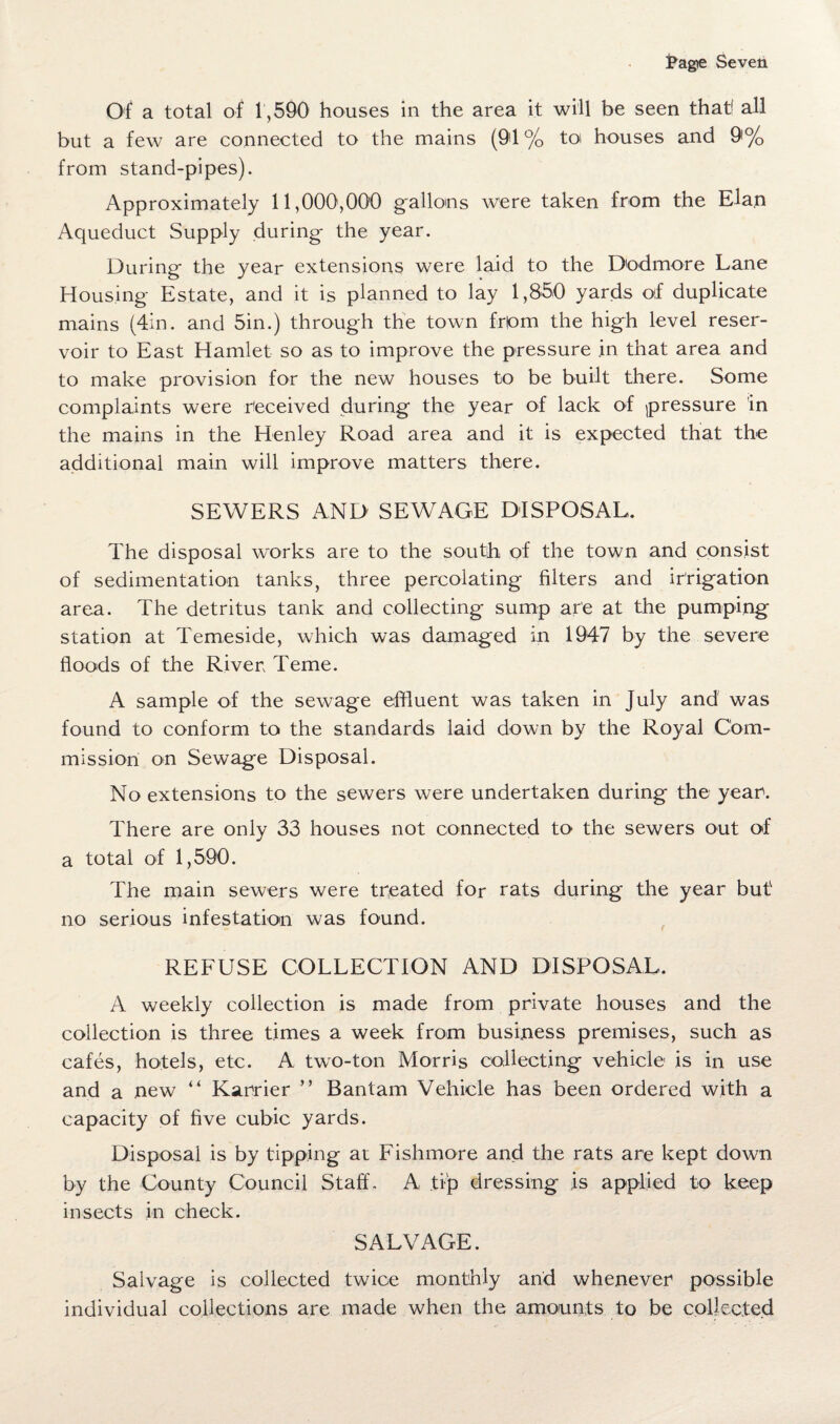 j?agte Seven Of a total of 1,590 houses in the area it will be seen that! all but a few are connected to the mains (91 % to houses and 9% from stand-pipes). Approximately 11,000,000 gallons were taken from the Elan Aqueduct Supply during the year. During the year extensions were laid to the Dodmore Lane Housing Estate, and it is planned to lay 1,850 yards of duplicate mains (4in. and 5in.) through the town from the high level reser¬ voir to East Hamlet so as to improve the pressure .in that area and to make provision for the new houses to be built there. Some complaints were received during the year of lack of pressure in the mains in the Henley Road area and it is expected that the additional main will improve matters there. SEWERS AND SEWAGE DISPOSAL. The disposal works are to the south of the town and consist of sedimentation tanks, three percolating filters and irrigation area. The detritus tank and collecting sump are at the pumping station at Temeside, which was damaged in 1947 by the severe floods of the River Teme. A sample of the sewage effluent was taken in July and was found to conform to the standards laid down by the Royal Com¬ mission on Sewage Disposal. No extensions to the sewers were undertaken during the year. There are only 33 houses not connected to the sewers out of a total of 1,590. The main sewers were treated for rats during the year but no serious infestation was found. REFUSE COLLECTION AND DISPOSAL. A weekly collection is made from private houses and the collection is three times a week from business premises, such as cafes, hotels, etc. A two-ton Morris collecting vehicle is in use and a new “ Karrier ” Bantam Vehicle has been ordered with a capacity of five cubic yards. Disposal is by tipping at Fishmore and the rats are kept down by the County Council Staff. A tip dressing is applied to keep insects in check. SALVAGE. Salvage is collected twice monthly and whenever possible individual collections are made when the amounts to be collected