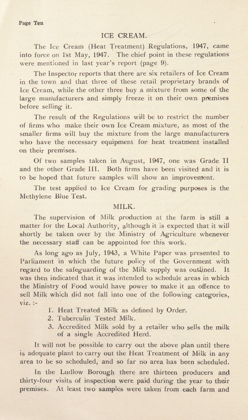 Page Ten ICE CREAM. The Ice Cream (Meat Treatment) Regulations, 1947, came into force on 1st May, 1947. The chief point in these regulations were mentioned in last year’s report (page 9). The) Inspector reports that there are six retailers of Ice Cream in the town and that three of these retail proprietary brands of Ice Cream, while the other three buy a mixture from some of the large manufacturers and simply freeze it on their own premises before selling it. The result of the Regulations will be to restrict the number of firms who make their own Ice Cream mixture, as most of the smaller firms will buy the mixture from the large manufacturers who have the necessary equipment for heat treatment installed on their premises. Of two samples taken in August, 1947, one was Grade II and the other Grade III. Both firms have been visited and it is to be hoped that future samples will show an improvement. The test applied to Ice Cream for grading purposes is the Methylene Blue Test. MILK. The supervision of Milk production at the farm is still a matter for the Local Authority, although it is expected that it will shortly be taken over by the Ministry of Agriculture whenever the necessary staff can be appointed for this work. As long ago as July, 1943, a White Paper was presented to Parliament in which the future policy of the Government with regard to the safeguarding of the Milk supply was outlined. It was then indicated that it was intended toi schedule areas in which the Ministry of Food would have power to make it an offence to sell Milk which did not fall into one of the following categories, viz. 1. Heat Treated Milk as defined by Order. 2. Tuberculin Tested Mlilk. 3. Accredited Milk sold by a retailer who sells the milk of a single Accredited Herd. It will not be possible to carry out the above plan until there is adequate plant to carry out the Heat Treatment of Milk in any area to be so scheduled, and so far no area has been scheduled. In the Ludlow Borough there are thirteen producers and thirty-four visits of inspection were paid during the year to thqir premises. At least two samples were taken from each farm and