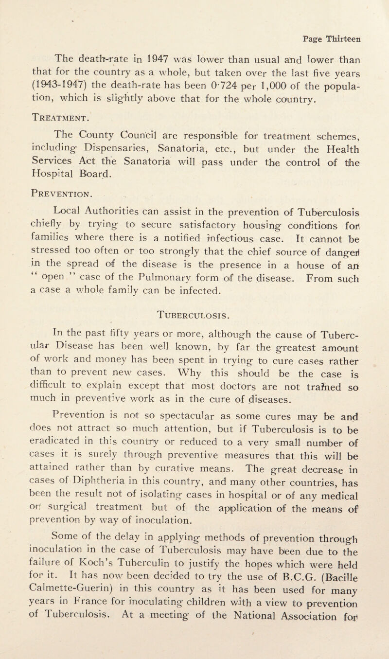 The death-rate in 1947 was lower than usual arid lower than that for the country as a whole, but taken over the last five years (1943-1947) the death-rate has been (P724 per 1,000 of the popula¬ tion, which is slightly above that for the whole country. Treatment. The County Council are responsible for treatment schemes, including- Dispensaries, Sanatoria, etc1., but under the Health Services Act the Sanatoria will pass under the control of the Hospital Board. Prevention. Local Authorities can assist in the prevention of Tuberculosis chiefly by trying to secure satisfactory housing- conditions foul families where there is a notified infectious case. It cannot be stressed too often or too strongly that the chief source of dangefl in the spread of the disease is the presence in a house of an open ” case of the Pulmonary form of the disease. From such a case a whole family can be infected. Tuberculosis. In the past fifty years or more, although the cause of Tuberc¬ ular Disease has been well known, by far the greatest amount of work and money has been spent in trying to cure cases rather than to prevent new cases. Why this should be the case is difficult to explain except that most doctors are not trained so much in preventive work as in the cure of diseases. Prevention is not so spectacular as some cures may be and does not attract so much attention, but if Tuberculosis is to be eradicated in this country or reduced to a very small number of cases it is surely through preventive measures that this will be attained rather than by curative means. The great decrease in cases of Diphtheria in this country, and many other countries, has been the result not of isolating cases in hospital or of any medical op surgical treatment but of the application of the means of prevention by way of inoculation. Some of the delay in applying methods of prevention through inoculation in the case of Tuberculosis may have been due to the failure of Koch’s Tuberculin to justify the hopes which were held for it. It has now been decided to try the use of B.C.G. (Bacille Calmette-Guerin) in this country as it has been used for many years in France for inoculating children with a view to prevention of Tuberculosis. At a meeting of the National Association foit