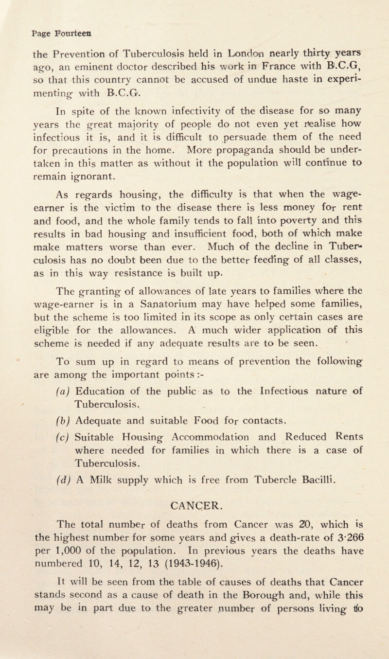 the Prevention of Tuberculosis held in London nearly thirty years ago, an eminent doctor described his work in France with B.C.G, so that this country cannot be accused of undue haste in experi¬ menting with B.C.G. In spite of the known infectivity of the disease for so many years the great majority of people do not even yet realise how infectious it is, and it is difficult to persuade them of the need for precautions in the home. More propaganda should be under¬ taken in this matter as without it the population will continue to remain ignorant. As regards housing, the difficulty is that when the wage- earner is the victim to the disease there is less money for rent and food, and the whole family tends to fall into poverty and this results in bad housing and insufficient food, both of which make make matters worse than ever. Much of the decline in Tuber¬ culosis has no doubt been due to the better feeding of all classes, as in this way resistance is built up. The granting of allowances of late years to families where the wage-earner is in a Sanatorium may have helped some families, but the scheme is too limited in its scope as only certain cases are eligible for the allowances. A much wider application of this scheme is needed if any adequate results are to be seen. To sum up in regard to means of prevention the following are among the important points :- (a) Education of the public as to the Infectious nature of Tuberculosis. (b) Adequate and suitable Food for contacts. (c) Suitable Housing Accommodation and Reduced Rents where needed for families in which there is a case of Tuberculosis. fd) A Milk supply which is free from Tubercle Bacilli. CANCER. The total number of deaths from Cancer was 20, which is the highest number for some years and gives a death-rate of 3*266 per 1,000 of the population. In previous years the deaths have numbered 10, 14, 12, 13 (1943-1946). It will be seen from the table of causes of deaths that Cancer stands second as a cause of death in the Borough and, while this may be in part due to the greater number of persons living t(o