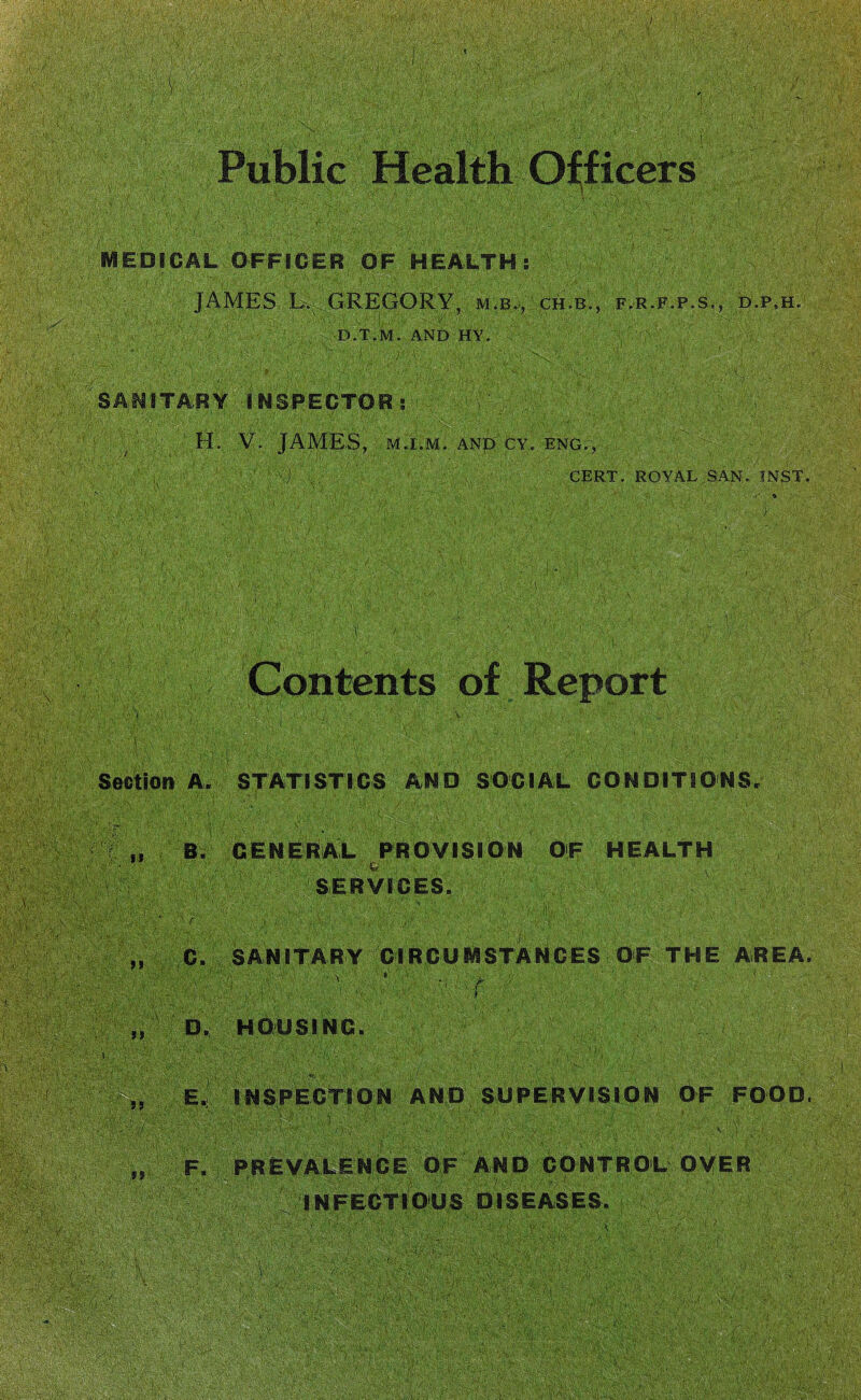 •v.#V V ; IMS MEDICAL OFFICER OF HEALTH; JAMES L*, GREGORY, m.b., ch.b., f.r.f.p.s,, d.p.h. D.T.M. AND HY. • < v%'-: -., . ,. ' i ; ; y SANITARY INSPECTORS . V. JAMES, M.I.M. ANp CY, ENGT, - V)■■ ... CERT. ROYAL SAN. INST. T ; -h : Contents of Report section A. STATISTICS AND SOCIAL CONDITIONS. i?: ■ . - -S-’.'-'/ffi■■ ■ ■ - ■ „ B. GENERAL PROVISION OF HEALTH Hi; <&> P$$$ $ ; V'!: Y .A' V A\v'-K ' STY', >. cE’Ar< * i A - ’f. 11 SERVICES. C. SANITARY CIRCUMSTANCES OF THE AREA. f D. HOUSING. 5 5 II E. INSPECTION AND SUPERVISION OF FOOD. A \ m? F. PREVALENCE OF AND CONTROL OVER INFECTIOUS DISEASES. mm \ ; \%V-
