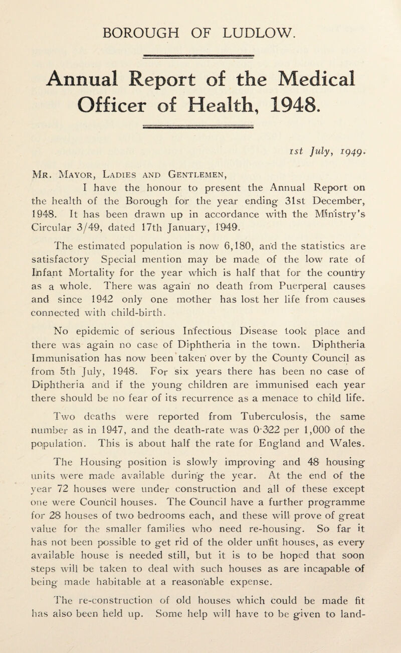 BOROUGH OF LUDLOW. Annual Report of the Medical Officer of Health, 1948. rst July, 1949. Mr. Mayor, Ladies and Gentlemen, I have the honour to present the Annual Report on the health of the Borough for the year ending 31st December, 1948. It has been drawn up in accordance with the Ministry’s Circular 3/49, dated 17th January, 1949. The estimated population is now 6,180, and the statistics are satisfactory Special mention may be made of the low rate of Infant Mortality for the year which is half that for the country as a whole. There was ag*airi no death from Puerperal causes and since 1942 only one mother has lost her life from causes connected with child-birth. No epidemic of serious Infectious Disease took place and there was again no case of Diphtheria in the town. Diphtheria Immunisation has now been taken over by the County Council as from 5th July, 1948. For six years there has been no case of Diphtheria and if the young children are immunised each year there should be no fear of its recurrence as a menace to child life. Two deaths were reported from Tuberculosis, the same number as in 1947, and the death-rate was 0322 per 1,000' of the pojpulation. This is about half the rate for England and Wales. The Housing position is slowly improving and 48 housing units were made available during the year. At the end of the year 72 houses were under construction and all of these except one were Council houses. The Council have a further programme for 28 houses of two bedrooms each, and these will prove of great value for the smaller families who need re-housing. So far it has not been possible to get rid of the older unfit houses, as every available house is needed still, but it is to be hoped that soon steps will be taken to deal with such houses as are incapable of being made habitable at a reasonable expense. The re-construction of old houses which could be made fit has also been held up. Some help will have to be given to land-