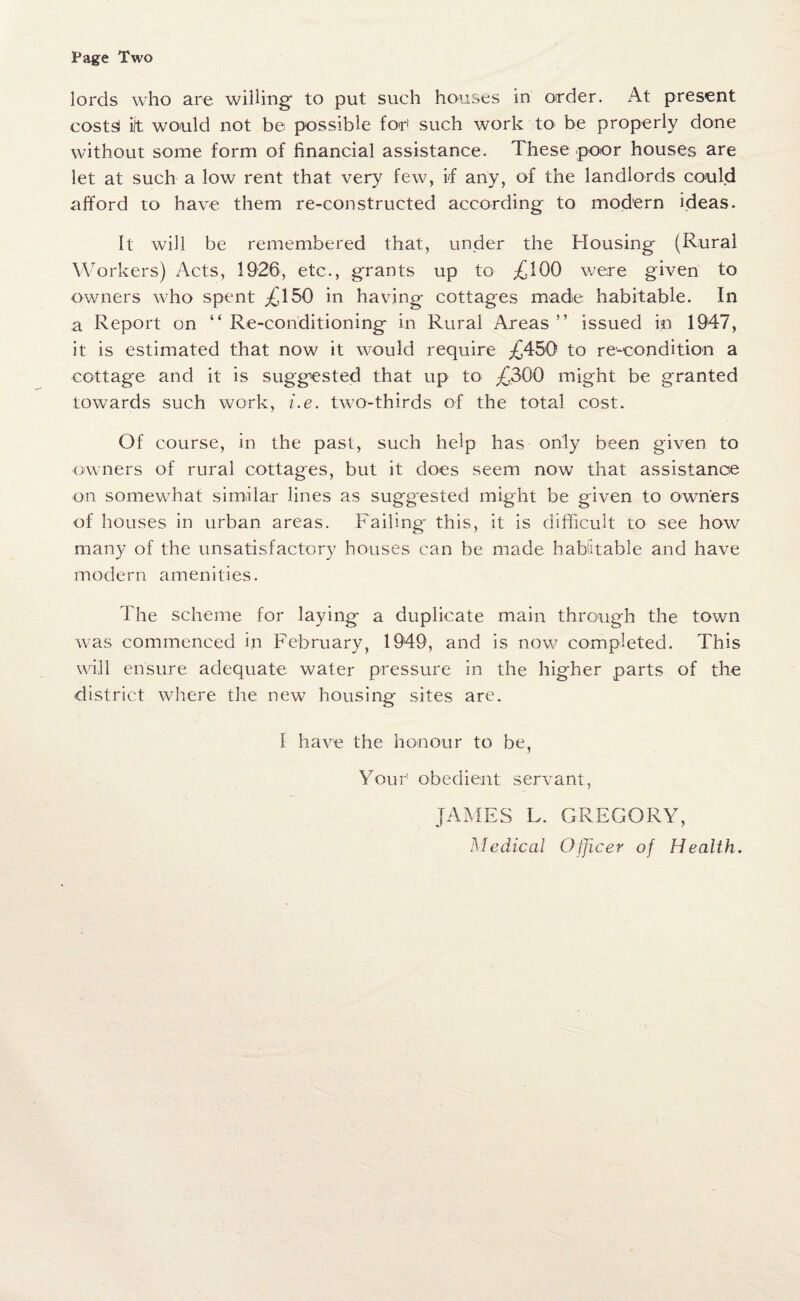 Page Two lords who are willing' to put such houses in order. At present costsl ift would not be possible for1 such work to be properly done without some form of financial assistance. These poor houses are let at such a low rent that very few, if any, of the landlords could afford to have them re-constructed according to modern ideas. It will be remembered that, under the Housing (Rural Workers) Acts, 1926, etc., grants up to ,£100 were given to owners who spent ,£150 in having cottages made habitable. In a Report on “ Re-conditioning in Rural Areas ” issued in 1947, it is estimated that now it would require £450 to re-condition a cottage and it is suggested that up to £300 might be granted towards such work, i.e. two-thirds of the total cost. Of course, in the past, such help has only been given to owners of rural cottages, but it does seem now that assistance on somewhat similar lines as suggested might be given to owners of houses in urban areas. Failing this, it is difficult to see how many of the unsatisfactory houses can be made habitable and have modern amenities. The scheme for laying a duplicate main through the town was commenced in February, 1949, and is now completed. This will ensure adequate water pressure in the higher parts of the district where the new housing sites are. 1 have the honour to be, Your1 obedient servant, JAMES L. GREGORY, Medical Officer of Health.