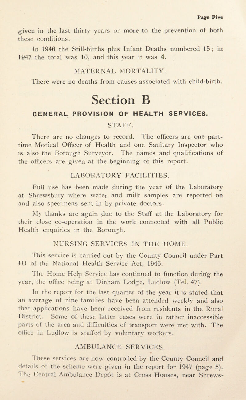 given in the last thirty years or more to the prevention of both these conditions. In 1946 the Still-births plus Infant Deaths numbered 15; in 1947 the total was 10, and this year it was 4. MATERNAL MORTALITY. There were no deaths from causes associated with child-birth. Section B GENERAL PROVISION OF HEALTH SERVICES. STAFF. There are no changes to record. The officers are one part- time Medical Officer of Health and one Sanitary Inspector who is also the Borough Surveyor. The names and qualifications of the officers are given' at the beginning of this report. LABORATORY FACILITIES. Full use has been made during the year of the Laboratory at Shrewsbury where water and milk samples are reported on and also specimens sent in by private doctors. My thanks are again due to the Staff at the Laboratory for their close co-operation in the work connected with all Public Health enquiries in the Borough. NURSING SERVICES IN THE HOME. This service is carried out by the County Council under Part III of the National Health Service Act, 1946. The Home Help Service has continued to function during the year, the office being at Dinham Lodge, Ludlow (Teh 47). In the report for the last quarter of the year it is stated that an average of nine families have been attended weekly and also! that applications have been' received from residents in the Rural District. Some ot these latter cases were in rather inaccessible parts of the area and difficulties of transport were met with. The office in Ludlow is staffed by voluntary workers. AMBULANCE SERVICES. These services are now controlled by the County Council and details of the scheme were given in the report for 1947 (page 5). The Central Ambulance Depot is at Cross Houses, near Shrews^