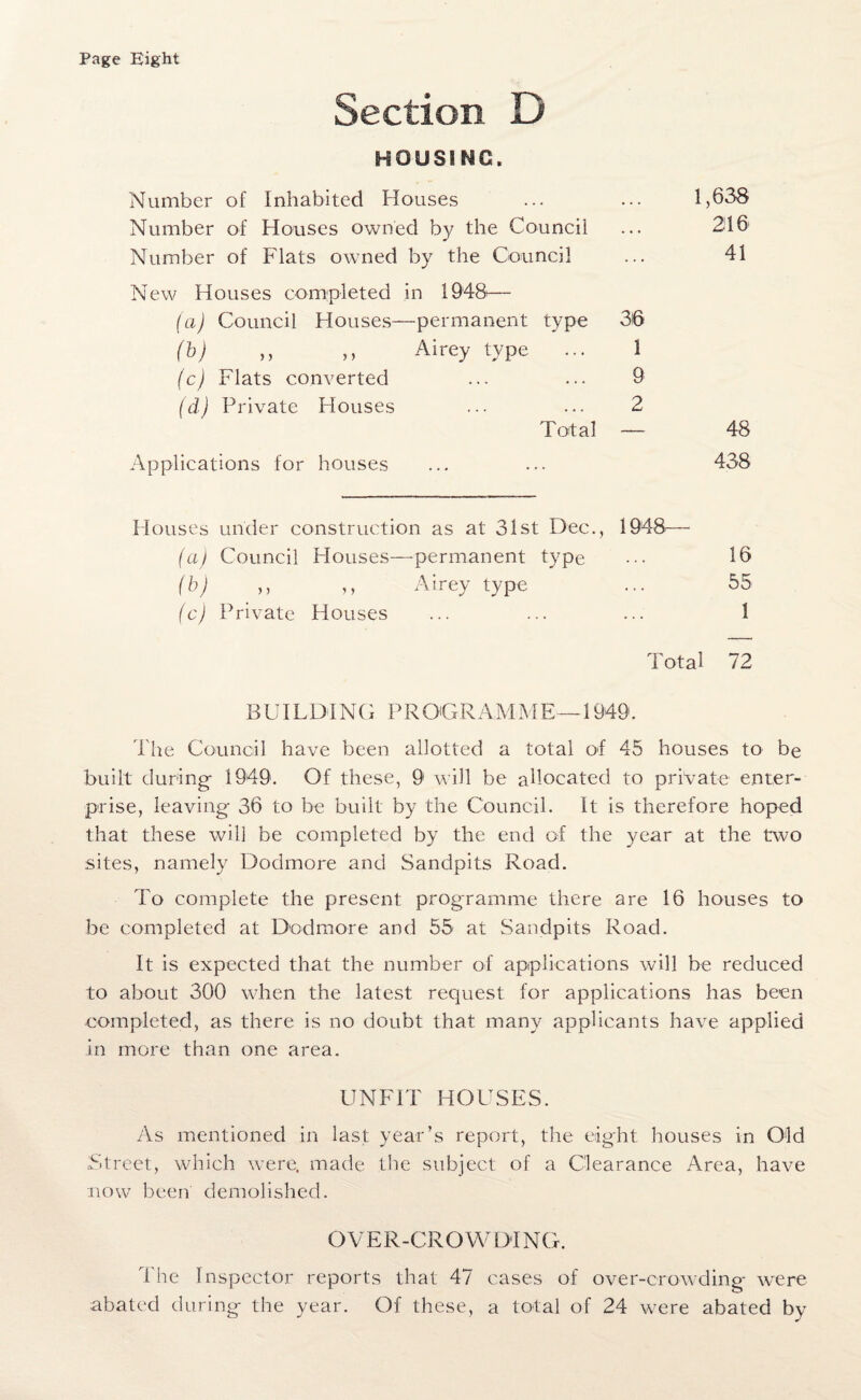 Page Eight Section D HOUSING. Number of Inhabited Houses • . . 1,638 Number of Houses owned by the Council . . . 216 Number of Flats owned by the Council 41 New Houses completed in 1948— (a) Council Houses—permanent type 36 (b) ,, ,, Airey type ... I (c) Flats converted 9 (d) Private Houses 2 Total — 48 Applications for houses 438 Houses under construction as at 31st Dec., 1948 (a) Council Houses—permanent type . . . 16 (b) ,, ,, Airey type ... 55 (c) Private Houses 1 Total 72 BUILDING PROGRAMM E —1949. Lite Council have been allotted a total of 45 houses to be built during- 1949. Of these, 9 will be allocated to private enter¬ prise, leaving- 36 to be built by the Council. It is therefore hoped that these will be completed by the end of the year at the two sites, namely Dodmore and Sandpits Road. To complete the present programme there are 16 houses to be completed at Dodmore and 55 at Sandpits Road. It is expected that the number of applications will be reduced to about 300 when the latest request for applications has been completed, as there is no doubt that many applicants have applied in more than one area. UNFIT HOUSES. As mentioned in last year’s report, the eight houses in Old Street, which were, made the subject of a Clearance Area, have now been demolished. OVER-CROWDING. The Inspector reports that 47 cases of over-crowding were abated during the year. Of these, a total of 24 were abated by