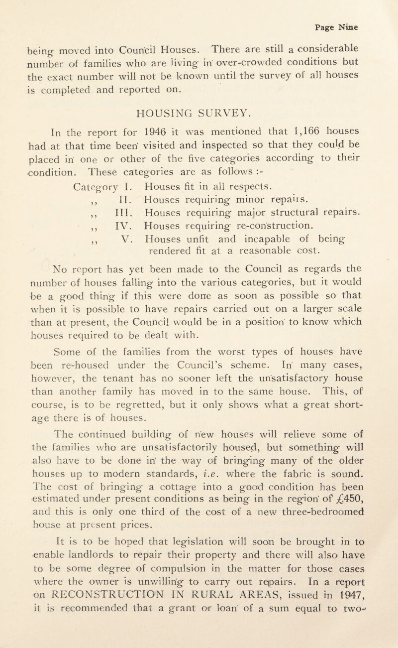 being moved into Council Houses. There are still a considerable number of families who are living in' over-crowded conditions but the exact number will not be known until the survey of all houses is completed and reported on. HOUSING SURVEY. In the report for 1946 it was mentioned that 1,166 houses had at that time been’ visited and inspected so that they could be placed iri one or other of the five categories according to their condition. These categories are as follows :- Category I. Houses fit in all respects. II. Houses requiring minor repairs. III. Houses requiring major structural repairs. IV. Houses requiring re-con'struction. V. Houses unfit and incapable of being rendered fit at a reasonable cost. 5 > ) 5 } J No report has yet been made to the Council as regards the number of houses falling into the various categories, but it would be a good thing if this were done as soon as possible so that when it is possible to have repairs carried out on a larger scale than at present, the Council would be in a position to know which houses required to be dealt with. Some of the families from the worst types of houses have been re-housed under the Council’s scheme. In’ many cases, however, the tenant has no sooner left the unsatisfactory house than another family has moved in to the same house. This, of course, is to be regretted, but it only shows what a great short¬ age there is of houses. The continued building of new houses will relieve some of the families who are unsatisfactorily housed, but something will also have to be done in the way of bringing many of the older houses up to modern standards, i.e. where the fabric is sound. The cost of bringing' a cottage into a good condition has been estimated under present conditions as being in the region' of ^450, and this is only one third of the cost of a new three-bedroomed house at present prices. It is to be hoped that legislation will soon be brought in to enable landlords to repair their property and there will also’ have to be some degree of compulsion in the matter for those cases where the owner is unwilling to carry out repairs. In a report on RECONSTRUCTION IN RURAL AREAS, issued in 1947, it is recommended that a grant or loan' of a sum equal to two-'