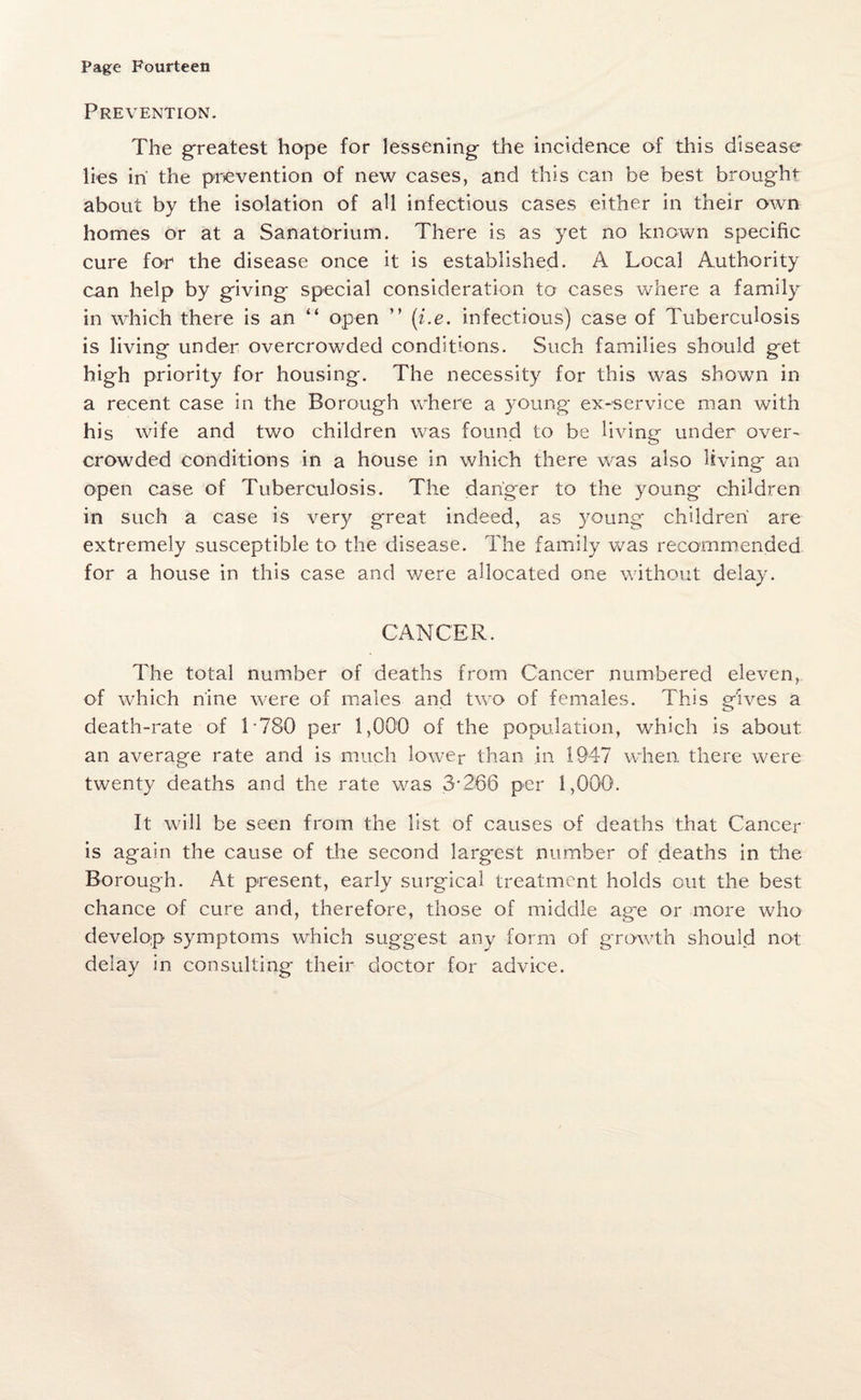 Prevention. The greatest hope for lessening the incidence of this disease lies in' the prevention of new cases, and this can be best brought about by the isolation of all infectious cases either in their own homes or at a Sanatorium. There is as yet no known specific cure for the disease once it is established. A Local Authority can help by giving special consideration to cases where a family in which there is an “ open ” (i.e. infectious) case of Tuberculosis is living under overcrowded conditions. Such families should get high priority for housing. The necessity for this was shown in a recent case in the Borough where a young ex-service man with his wife and two children was found to be living under over- crowded conditions in a house in which there was also living an open case of Tuberculosis. The danger to the young children in such a case is very great indeed, as young children are extremely susceptible to the disease. The family was recommended for a house in this case and were allocated one without delay. CANCER. The total number of deaths from Cancer numbered eleven, of which nine were of males and two of females. This gives a death-rate of L780 per 1,000 of the population, which is about an average rate and is much lower than in 1947 when there were twenty deaths and the rate was 3-266 per 1,000. It will be seen from the list of causes of deaths that Cancer is again the cause of the second larg-est number of deaths in the Borough. At present, early surgical treatment holds out the best chance of cure and, therefore, those of middle age or more who develop symptoms which suggest any form of growth should not delay in consulting their doctor for advice.