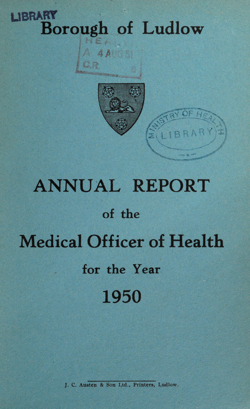LIBRARY Borough of Ludlow I 4 M ANNUAL REPORT of the Medical Officer of Health for the Year 1950 J. C. Austen & Son L,td., Printers, Ludlow.