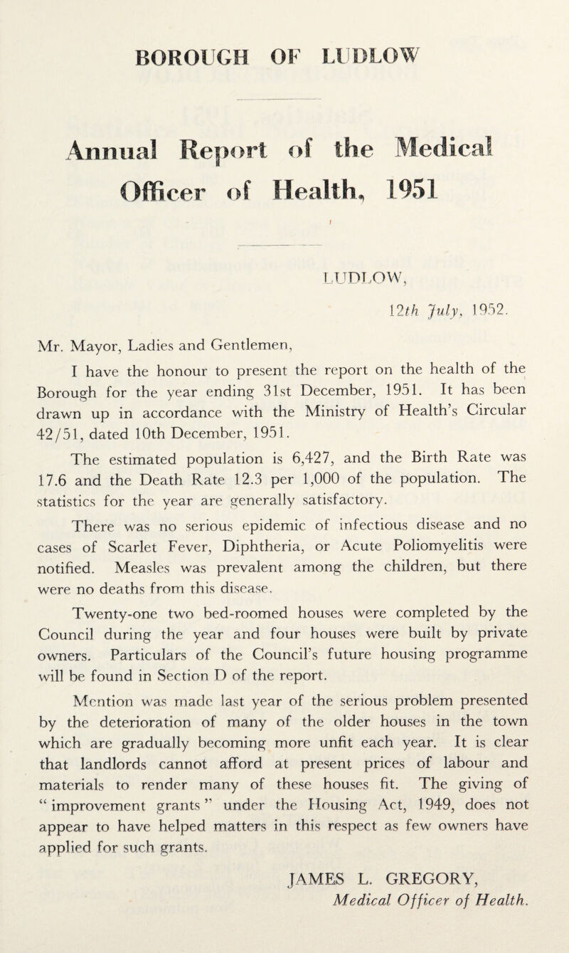 Annual Report of the Medical Officer of Health, 1951 f LUDLOW, 12th July, 1952. Mr. Mayor, Ladies and Gentlemen, I have the honour to present the report on the health of the Borough for the year ending 31st December, 1951. It has been drawn up in accordance with the Ministry of Health’s Circular 42/51, dated 10th December, 1951. The estimated population is 6,427, and the Birth Rate was 17.6 and the Death Rate 12.3 per 1,000 of the population. The statistics for the year are generally satisfactory. There was no serious epidemic of infectious disease and no cases of Scarlet Fever, Diphtheria, or Acute Poliomyelitis were notified. Measles was prevalent among the children, but there were no deaths from this disease. Twenty-one two bed-roomed houses were completed by the Council during the year and four houses were built by private owners. Particulars of the Council’s future housing programme will be found in Section D of the report. Mention was made last year of the serious problem presented by the deterioration of many of the older houses in the town which are gradually becoming more unfit each year. It is clear that landlords cannot afford at present prices of labour and materials to render many of these houses fit. The giving of “ improvement grants ” under the Housing Act, 1949, does not appear to have helped matters in this respect as few owners have applied for such grants. JAMES L. GREGORY, Medical Officer of Health.