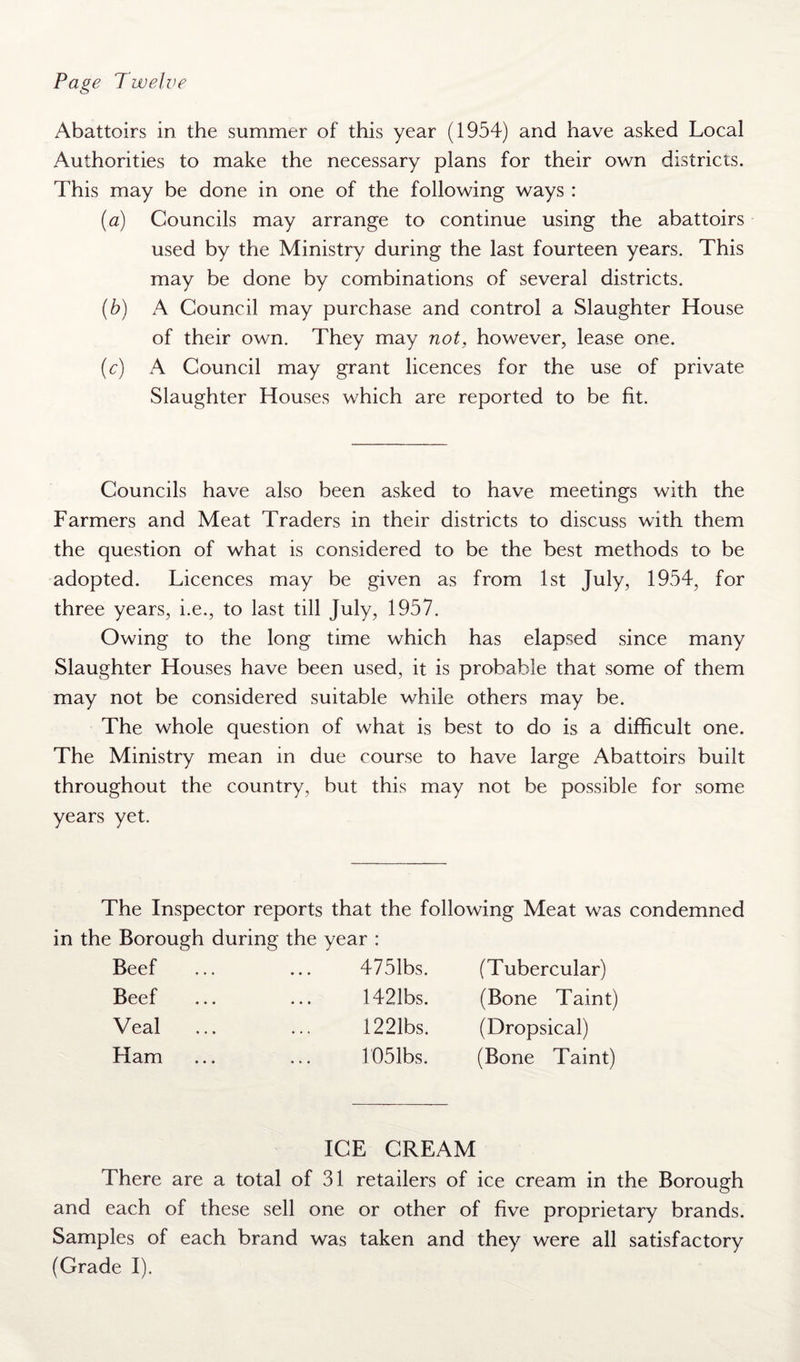 Page Twelve Abattoirs in the summer of this year (1954) and have asked Local Authorities to make the necessary plans for their own districts. This may be done in one of the following ways : (a) Councils may arrange to continue using the abattoirs used by the Ministry during the last fourteen years. This may be done by combinations of several districts. (b) A Council may purchase and control a Slaughter House of their own. They may not, however, lease one. (c) A Council may grant licences for the use of private Slaughter Houses which are reported to be fit. Councils have also been asked to have meetings with the Farmers and Meat Traders in their districts to discuss with them the question of what is considered to be the best methods to be adopted. Licences may be given as from 1st July, 1954, for three years, i.e., to last till July, 1957. Owing to the long time which has elapsed since many Slaughter Houses have been used, it is probable that some of them may not be considered suitable while others may be. The whole question of what is best to do is a difficult one. The Ministry mean in due course to have large Abattoirs built throughout the country, but this may not be possible for some years yet. The Inspector reports that the following Meat was condemned in the Borough during the year : Beef ... ... 4751bs. Beef ... ... 1421bs. Veal ... ... 1221bs. Ham ... ... 1051bs. (Tubercular) (Bone Taint) (Dropsical) (Bone Taint) ICE CREAM There are a total of 31 retailers of ice cream in the Borough and each of these sell one or other of five proprietary brands. Samples of each brand was taken and they were all satisfactory (Grade I).