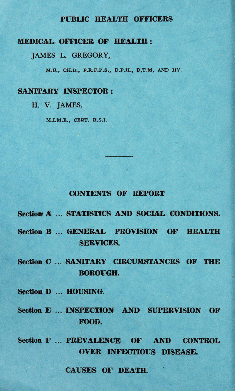 PUBLIC HEALTH OFFICERS MEDICAL OFFICER OF HEALTH : JAMES L. GREGORY, M.B., CH.B., F.R.F.P.S., D.P,H„ D.T.M, AND HY. SANITARY INSPECTOR: H. V. JAMES, CERT. R.S.I. CONTENTS OF REPORT Section? A ... STATISTICS AND SOCIAL CONDITIONS. Section B ... GENERAL PROVISION OF HEALTH SERVICES. Section C ... SANITARY CIRCUMSTANCES OF THE BOROUGH. Section* D ... HOUSING. Section E ... INSPECTION AND SUPERVISION OF FOOD. Section F ... PREVALENCE OF AND CONTROL OVER INFECTIOUS DISEASE. CAUSES OF DEATH.