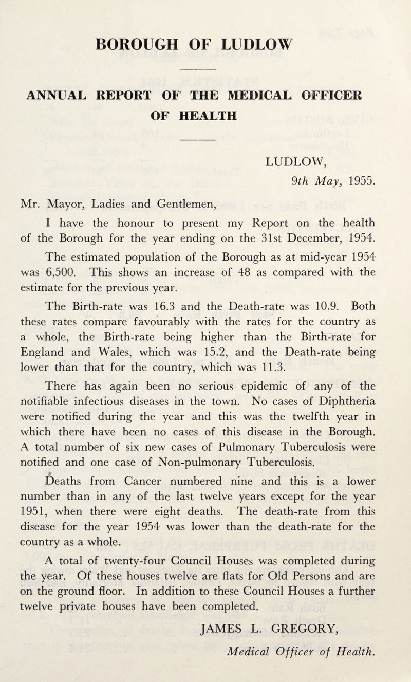 ANNUAL REPORT OF THE MEDICAL OFFICER OF HEALTH LUDLOW, 9th May, 1955. Mr. Mayor, Ladies and Gentlemen, I have the honour to present my Report on the health of the Borough for the year ending on the 31st December, 1954. The estimated population of the Borough as at mid-year 1954 was 6,500. This shows an increase of 48 as compared with the estimate for the previous year. The Birth-rate was 16.3 and the Death-rate was 10.9. Both these rates compare favourably with the rates for the country as a whole, the Birth-rate being higher than the Birth-rate for England and Wales, which was 15.2, and the Death-rate being lower than that for the country, which was 11.3. There has again been no serious epidemic of any of the notifiable infectious diseases in the town. No cases of Diphtheria were notified during the year and this was the twelfth year in which there have been no cases of this disease in the Borough. A total number of six new cases of Pulmonary Tuberculosis were notified and one case of Non-pulmonary Tuberculosis. Deaths from Cancer numbered nine and this is a lower number than in any of the last twelve years except for the year 1951, when there were eight deaths. The death-rate from this disease for the year 1954 was lower than the death-rate for the country as a whole. A total of twenty-four Council Houses was completed during the year. Of these houses twelve are flats for Old Persons and are on the ground floor. In addition to these Council Houses a further twelve private houses have been completed. JAMES L. GREGORY, Medical Officer of Health.