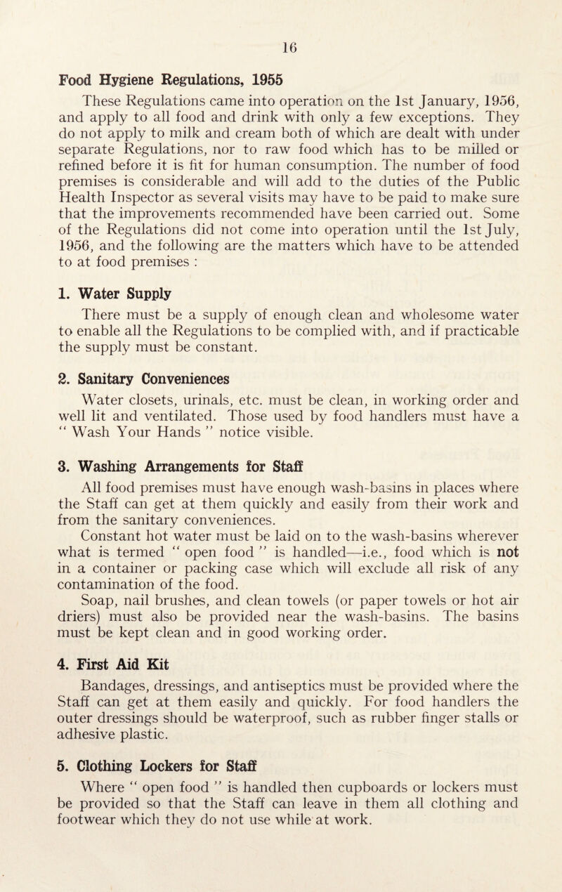 Food Hygiene Regulations, 1955 These Regulations came into operation on the 1st January, 1956, and apply to all food and drink with only a few exceptions. They do not apply to milk and cream both of which are dealt with under separate Regulations, nor to raw food which has to be milled or refined before it is fit for human consumption. The number of food premises is considerable and will add to the duties of the Public Health Inspector as several visits may have to be paid to make sure that the improvements recommended have been carried out. Some of the Regulations did not come into operation until the 1st July, 1956, and the following are the matters which have to be attended to at food premises : 1. Water Supply There must be a supply of enough clean and wholesome water to enable all the Regulations to be complied with, and if practicable the supply must be constant. 2. Sanitary Conveniences Water closets, urinals, etc. must be clean, in working order and well lit and ventilated. Those used by food handlers must have a “ Wash Your Hands ” notice visible. 3. Washing Arrangements for Staff All food premises must have enough wash-basms in places where the Staff can get at them quickly and easily from their work and from the sanitary conveniences. Constant hot water must be laid on to the wash-basins wherever what is termed “ open food ” is handled—i.e., food which is not in a container or packing case which will exclude all risk of any contamination of the food. Soap, nail brushes, and clean towels (or paper towels or hot air driers) must also be provided near the wash-basins. The basins must be kept clean and in good working order. 4. First Aid Kit Bandages, dressings, and antiseptics must be provided where the Staff can get at them easily and quickly. For food handlers the outer dressings should be waterproof, such as rubber finger stalls or adhesive plastic. 5. Clothing Lockers for Staff Where “ open food ” is handled then cupboards or lockers must be provided so that the Staff can leave in them all clothing and footwear which they do not use while at work.
