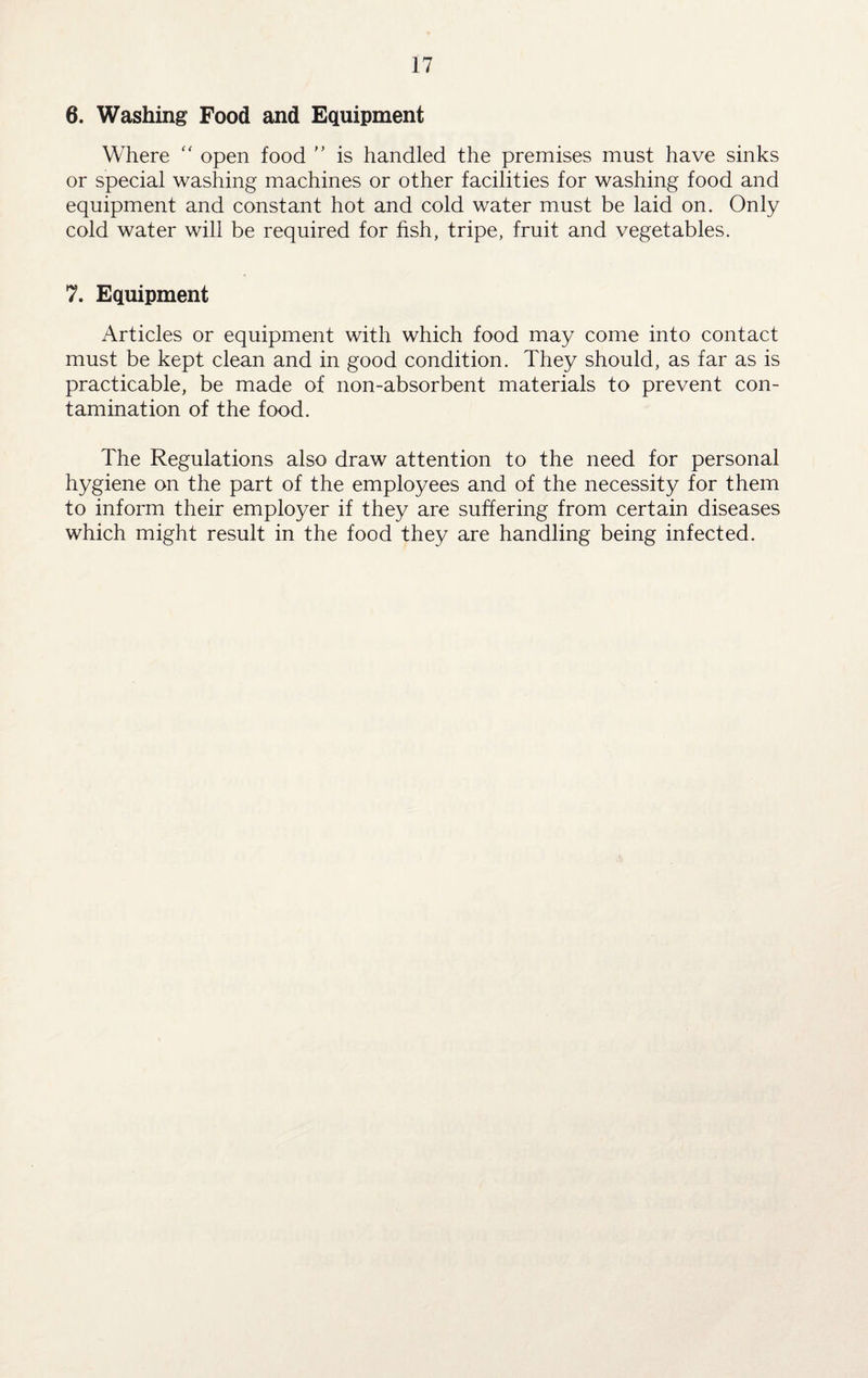 6. Washing Food and Equipment Where “ open food ” is handled the premises must have sinks or special washing machines or other facilities for washing food and equipment and constant hot and cold water must be laid on. Only cold water will be required for fish, tripe, fruit and vegetables. 7. Equipment Articles or equipment with which food may come into contact must be kept clean and in good condition. They should, as far as is practicable, be made of non-absorbent materials to prevent con¬ tamination of the food. The Regulations also draw attention to the need for personal hygiene on the part of the employees and of the necessity for them to inform their employer if they are suffering from certain diseases which might result in the food they are handling being infected.