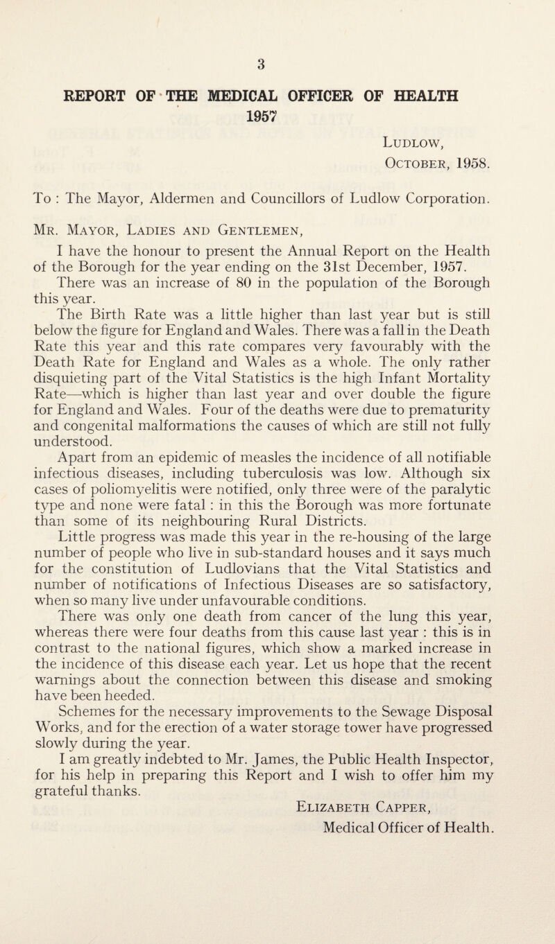 REPORT OF THE MEDICAL OFFICER OF HEALTH 1957 Ludlow, October, 1958. To : The Mayor, Aldermen and Councillors of Ludlow Corporation. Mr. Mayor, Ladies and Gentlemen, I have the honour to present the Annual Report on the Health of the Borough for the year ending on the 31st December, 1957. There was an increase of 80 in the population of the Borough this year. The Birth Rate was a little higher than last year but is still below the figure for England and Wales. There was a fall in the Death Rate this year and this rate compares very favourably with the Death Rate for England and Wales as a whole. The only rather disquieting part of the Vital Statistics is the high Infant Mortality Rate—which is higher than last year and over double the figure for England and Wales. Four of the deaths were due to prematurity and congenital malformations the causes of which are still not fully understood. Apart from an epidemic of measles the incidence of all notifiable infectious diseases, including tuberculosis was low. Although six cases of poliomyelitis were notified, only three were of the paralytic type and none were fatal: in this the Borough was more fortunate than some of its neighbouring Rural Districts. Little progress was made this year in the re-housing of the large number of people who live in sub-standard houses and it says much for the constitution of Ludlovians that the Vital Statistics and number of notifications of Infectious Diseases are so satisfactory, when so many live under unfavourable conditions. There was only one death from cancer of the lung this year, whereas there were four deaths from this cause last year : this is in contrast to the national figures, which show a marked increase in the incidence of this disease each year. Let us hope that the recent warnings about the connection between this disease and smoking have been heeded. Schemes for the necessary improvements to the Sewage Disposal Works, and for the erection of a water storage tower have progressed slowly during the year. I am greatly indebted to Mr. James, the Public Health Inspector, for his help in preparing this Report and I wish to offer him my grateful thanks. Elizabeth Capper, Medical Officer of Health.