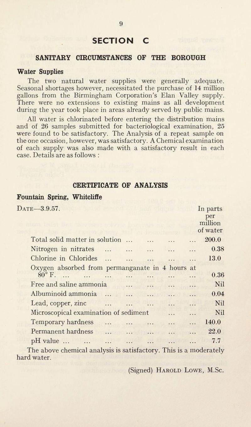 SECTION C SANITARY CIRCUMSTANCES OF THE BOROUGH Water Supplies The two natural water supplies were generally adequate. Seasonal shortages however, necessitated the purchase of 14 million gallons from the Birmingham Corporation's Elan Valley supply. There were no extensions to existing mains as all development during the year took place in areas already served by public mains. All water is chlorinated before entering the distribution mains and of 26 samples submitted for bacteriological examination, 25 were found to be satisfactory. The Analysis of a repeat sample on the one occasion, however, was satisfactory. A Chemical examination of each supply was also made with a satisfactory result in each case. Details are as follows : CERTIFICATE OF ANALYSIS Fountain Spring, Whiteliffe Date—3.9.57. In parts per million of water Total solid matter in solution ... ... ... ... 200.0 Nitrogen in nitrates ... ... ... ... ... 0.38 Chlorine in Chlorides . ... ... ... 13.0 Oxygen absorbed from permanganate in 4 hours at 80° F. ... ... ... ... ... ... ... 0.36 Free and saline ammonia ... ... ... ... Nil Albuminoid ammonia ... ... ... ... ... 0.04 Lead, copper, zinc ... ... ... ... ... Nil Microscopical examination of sediment ... ... Nil Temporary hardness ... ... ... ... ... 140.0 Permanent hardness ... ... ... ... ... 22.0 pH value ... ... ... ... ... ... ... 7.7 The above chemical analysis is satisfactory. This is a moderately hard water. (Signed) Harold Lowe, M.Sc.