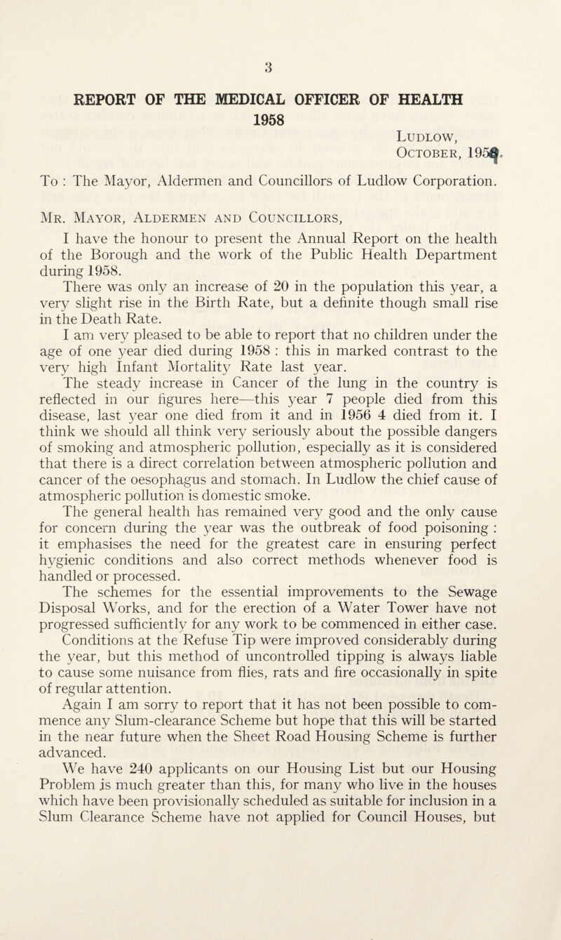 REPORT OF THE MEDICAL OFFICER OF HEALTH 1958 Ludlow, October, 195G To : The Mayor, Aldermen and Councillors of Ludlow Corporation. Mr. Mayor, Aldermen and Councillors, I have the honour to present the Annual Report on the health of the Borough and the work of the Public Health Department during 1958. There was only an increase of 20 in the population this year, a very slight rise in the Birth Rate, but a definite though small rise in the Death Rate. I am very pleased to be able to report that no children under the age of one year died during 1958 : this in marked contrast to the very high infant Mortality Rate last year. The steady increase in Cancer of the lung in the country is reflected in our figures here—this year 7 people died from this disease, last year one died from it and in 1956 4 died from it. I think we should all think very seriously about the possible dangers of smoking and atmospheric pollution, especially as it is considered that there is a direct correlation between atmospheric pollution and cancer of the oesophagus and stomach. In Ludlow the chief cause of atmospheric pollution is domestic smoke. The general health has remained very good and the only cause for concern during the year was the outbreak of food poisoning : it emphasises the need for the greatest care in ensuring perfect hygienic conditions and also correct methods whenever food is handled or processed. The schemes for the essential improvements to the Sewage Disposal Works, and for the erection of a Water Tower have not progressed sufficiently for any work to be commenced in either case. Conditions at the Refuse Tip were improved considerably during the year, but this method of uncontrolled tipping is always liable to cause some nuisance from flies, rats and fire occasionally in spite of regular attention. Again I am sorry to report that it has not been possible to com¬ mence any Slum-clearance Scheme but hope that this will be started in the near future when the Sheet Road Housing Scheme is further advanced. We have 240 applicants on our Housing List but our Housing Problem is much greater than this, for many who live in the houses which have been provisionally scheduled as suitable for inclusion in a Slum Clearance Scheme have not applied for Council Houses, but