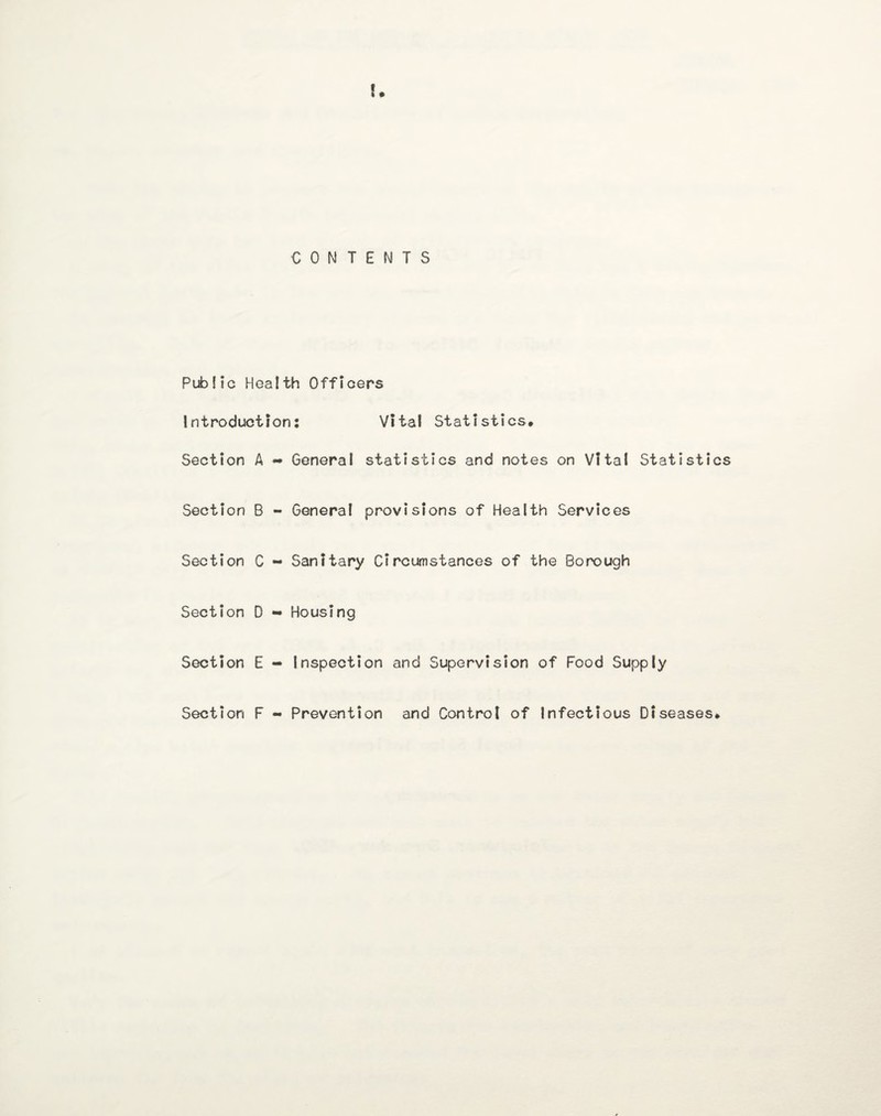 CONTENTS Public Health Officers Introduction: Vital Statistics* Section A «• General statistics and notes on Vital Statistics Section B - General provisions of Health Services Section C - Sanitary Circumstances of the Borough Section D - Housing Section E - Inspection and Supervision of Food Supply Section F - Prevention and Control of Infectious Diseases*