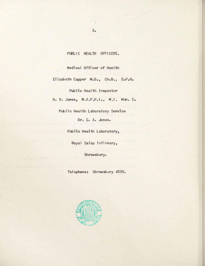 2* PUBLIC HEALTH OFFICERS. Medical Officer of Health Elizabeth Capper M*B*, Ch.B., D»P#H« Public Health Inspector H. V. James, M.A.P.H.U, M,1 . Mun. E# Public Health Laboratory Service Dr* C. A. Jones* Public Health Laboratory, Royal Salop Infirmary, Shrewsbury* Telephone: Shrewsbury 4389.