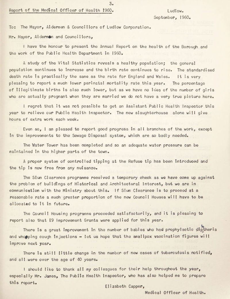 Ludlow, Report of the Medical Officer of Health (960• September, I960, To: The Mayor, Aldermen & Councillors of Ludlow Corporation, Mr* Mayor, Alderman and Councillors, I have the honour to present the Annual Report on the health of the Borough and the work of the Public Health Department In I960, A study of the Vital Statistics reveals a healthy population; the general population continues to increase and the birth rate continues to rise. The standardised death rate is practically the same as the rate for England and Wales. It is very pleasing to report a much lower perinatal mortality rate this year. The percentage of illegitimate births is also much lower, but as we have no idea of the number of girls who are actually pregnant when they are married we do not have a very true picture here, I regret that it was not possible to get an Assistant Public Health Inspector this year to relieve our Public Health Inspector. The new slaughterhouse alone will give hours of extra work each week. Even so, 1 am pleased to report good progress in all branches of the work, except in the improvements to the Sewage Disposal system, which are so badly needed. The Water Tower has been completed and so an adequate water pressure can be maintained In the higher parts of the town. A proper system of controlled tipping at the Refuse tip has been introduced and the tip is now free from any nuisance. The Slum Clearance programme received a temporary check as we have come up against the problem of buildings of Historical and Architectural Interest, but we are in communication with the Ministry about this. If Slum Clearance is to proceed at a reasonable rate a much greater proportion of the new Council Houses will have to be allocated to it in future. The Council Housing programme proceeded satisfactorily, and it Is pleasing to report also that 19 Improvement Grants were applied for this year. # W There is a great improvement in the number of babies who had prophylactic diptheria and whelping cough injections — let us hope that the smallpox vaccination figures will improve next year. There is still little change in the number of new cases of tuberculosis notified, and all were over the age of 40 years, I should like to thank all my colleagues for their help throughout the year, especially Mr. James, The Public Health Inspector, who has also helped me to prepare this report, Elizabeth Capper, Medical Officer of Health.