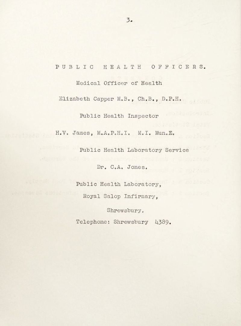 PUBLIC HEALTH OFFICERS. Medical Officer of Health Elizabeth Capper M0Be, Ch.B., D.PeH* Public Health Inspector HoVo James, MoA«PoIi,Io M„Io Mun0Ee Public Health Laboratory Service Dr. CoAo Jones. Public Health Laboratory, Royal Salop Infirmary, Shrewsbury c Telephones Shrewsbury 4339.