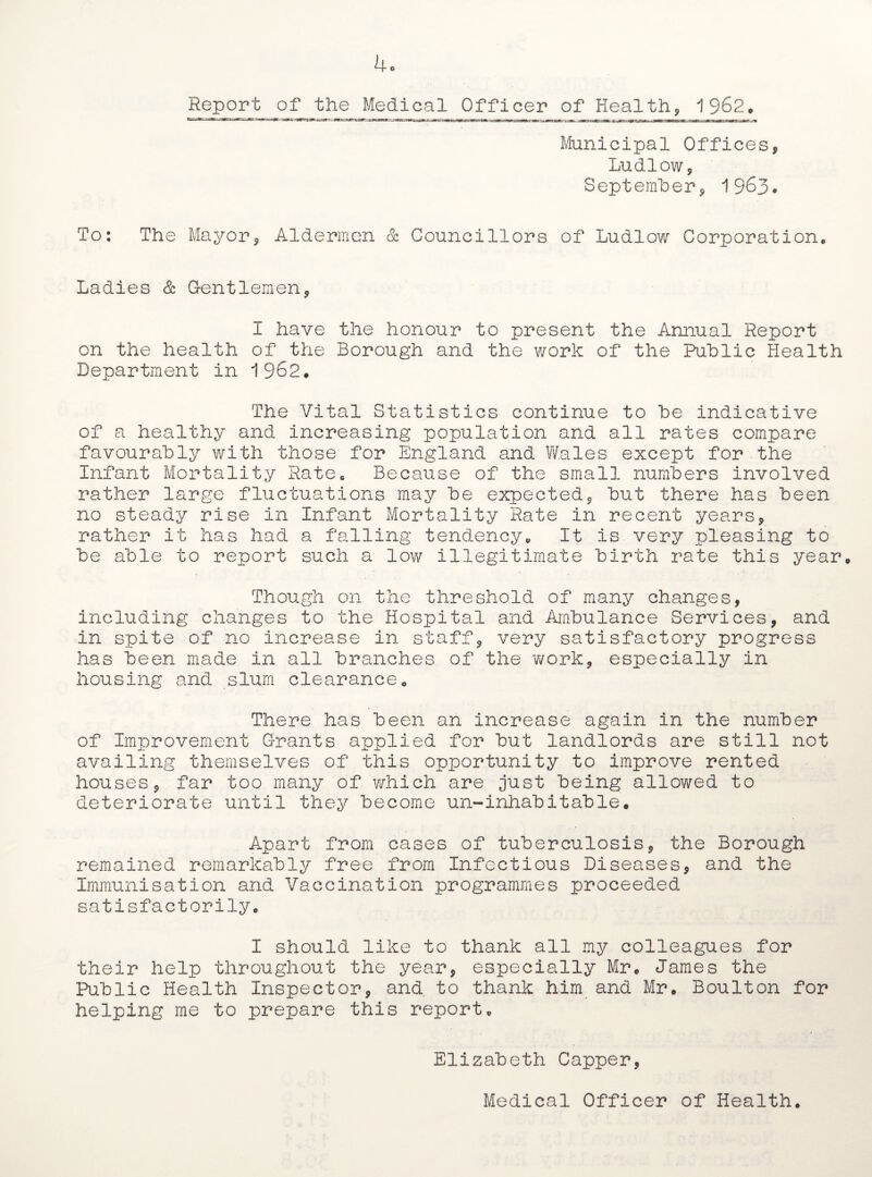 Report of the Medical Officer of Health, 1962. Municipal Offices, Ludlow, September, 1963. To: The Mayor, Aldermen & Councillors of Ludlow Corporation. Ladies & Gentlemen, I have the honour to present the Annual Report on the health of the Borough and the work of the Public Health Department in 1962. The Vital Statistics continue to be indicative of a healthy and increasing population and all rates compare favourably with those for England and Wales except for the Infant Mortality Rate. Because of the small numbers involved rather large fluctuations may be expected, but there has been no steady rise in Infant Mortality Rate in recent years, rather it has had a falling tendency. It is very pleasing to be able to report such a low illegitimate birth rate this year Though on the threshold of many changes, including changes to the Hospital and Ambulance Services, and in spite of no increase in staff, very satisfactory progress has been made in all branches of the work, especially in housing and slum clearance. There has been an increase again in the number of Improvement Grants applied for but landlords are still not availing themselves of this opportunity to improve rented houses, far too many of which are just being allowed to deteriorate until they become un-inhabitable. Apart from cases of tuberculosis, the Borough remained remarkably free from Infectious Diseases, and the Immunisation and Vaccination programmes proceeded satisfactorily. I should like to thank all my colleagues for their help throughout the year, especially Mr. James the Public Health Inspector, and. to thank him and Mr. Boulton for helping me to prepare this report. > Elizabeth Capper, Medical Officer of Health.