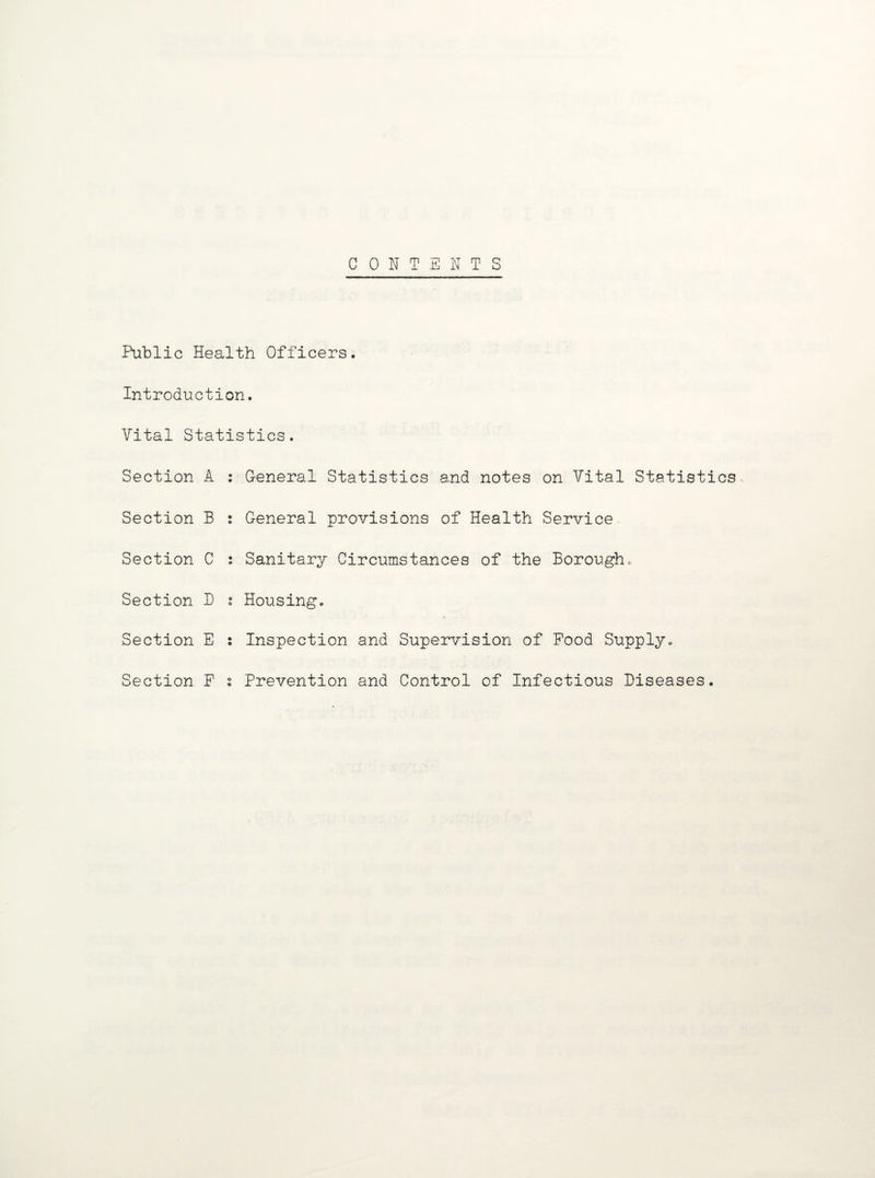 CONTENTS Public Health Officers. Introduction. Vital Statistics. Section A : General Statistics and notes on Vital Statistics Section B : General provisions of Health Service Section C : Sanitary Circumstances of the Borough. Section B s Housing. Section E : Inspection and Supervision of Food Supply. Section F i Prevention and Control of Infectious Diseases.