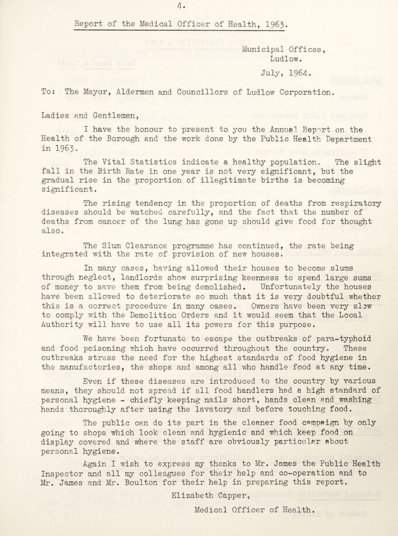 Report of the Medical Officer of Health, 1963. Municipal Offices, Ludlow. July, 1964* To; The Mayor, Aldermen and Councillors of Ludlow Corporation. Ladies and Gentlemen, I have the honour to present to you the Annual Report on the Health of the Borough and the work done by the Public Health Department in I965. The Vital Statistics indicate a healthy population. The slight fall in the Birth Rate in one year is not very significant, but the gradual rise in the proportion of illegitimate births is becoming significant. The rising tendency in the proportion of deaths from respiratory diseases should be watched carefully, and the fact that the number of deaths from cancer of the lung has gone up should give food for thought also. The Slum Clearance programme has continued, the rate being integrated with the rate of provision of new houses. In many cases, having allowed their houses to become slums through neglect, landlords show surprising keenness to spend large sums of money to save them from being demolished. Unfortunately the houses have been allowed to deteriorate so much that it is very doubtful whether this is a correct procedure in many cases. Owners have been very slow to comply with the Demolition Orders and it would seem that the Local Authority will have to use all its powers for this purpose. We have been fortunate to escape the outbreaks of para-typhoid and food poisoning which have occurred throughout the country. These outbreaks stress the need for the highest standards of food hygiene in the manufactories, the shops and among all who handle food at any time. Even if these diseases are introduced to the country by various means, they should not spread if all food handlers had a high standard of personal hygiene - chiefly keeping nails short, hands clean and washing hands thoroughly after using the lavatory and before touching food. The public can do its part in the cleaner food campaign by only going to shops which look clean and hygienic and which keep food on display covered and where the staff are obviously particular about personal hygiene. Again I wish to express my thanks to Mr. James the Public Health Inspector and all my colleagues for their help and co-operation and to Mr. James and Mr. Boulton for their help in preparing this report. Elizabeth Capper, Medical Officer of Health.
