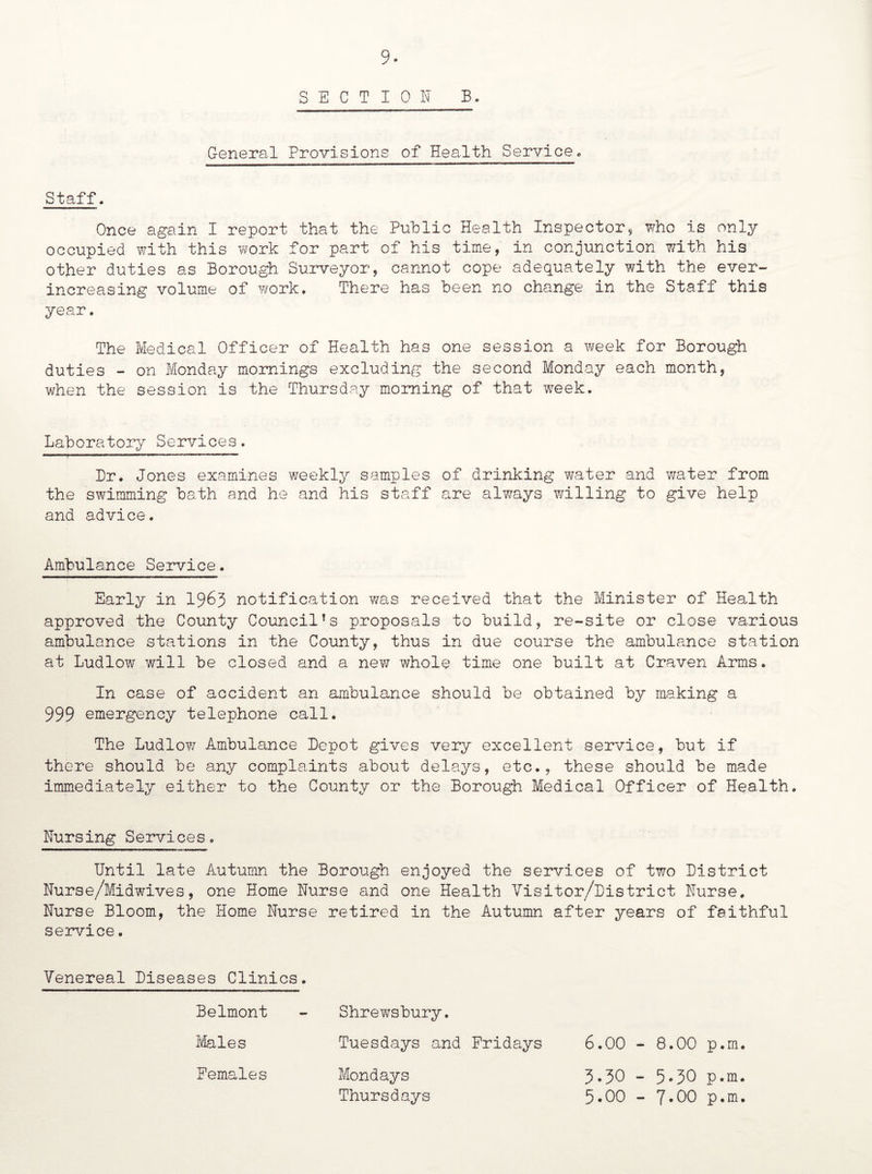 SECTION B. General Provisions of Health Service. Staff. Once again I report that the Public Health Inspector, who is only occupied with this work for part of his time, in conjunction with his other duties as Borough Surveyor, cannot cope adequately with the ever- increasing volume of work. There has been no change in the Staff this year. The Medical Officer of Health has one session a week for Borough duties - on Monday mornings excluding the second Monday each month, when the session is the Thursday morning of that week. Laboratory Services. Dr. Jones examines weekly samples of drinking water and water from the swimming bath and he and his staff are always willing to give help and advice. Ambulance Service. Early in 1963 notification was received that the Minister of Health approved the County Council!s proposals to build, re-site or close various ambulance stations in the County, thus in due course the ambulance station at Ludlow will be closed and a new whole time one built at Craven Arms. In case of accident an ambulance should be obtained by making a 999 emergency telephone call. The Ludlow Ambulance Depot gives very excellent service, but if there should be any complaints about delays, etc., these should be made immediately either to the County or the Borough Medical Officer of Health. Nursing Services. Until late Autumn the Borough enjoyed the services of two District Nurse/Midwives, one Home Nurse and one Health Visitor/District Nurse. Nurse Bloom, the Home Nurse retired in the Autumn after years of faithful service. Venereal Diseases Clinics. Belmont - Shrewsbury. Males Tuesdays and Fridays 6.00 - 8.00 p.m. Females Mondays 3*30 - 5»30 p.m. Thursdays 5.00 - 7*00 p.m.