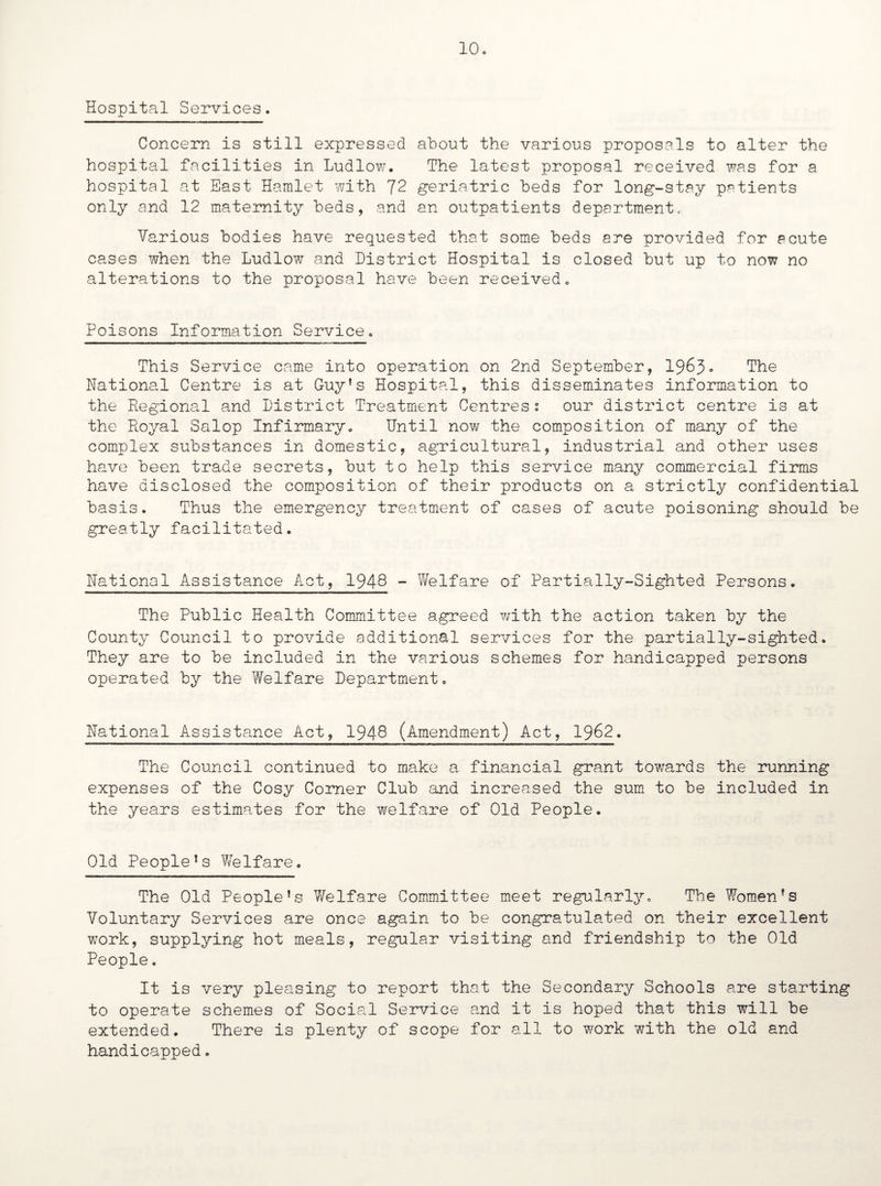 Hospital Services. Concern is still expressed about the various proposals to alter the hospital facilities in Ludlow. The latest proposal received was for a hospital at East Hamlet with 72 geriatric beds for long-stay patients only and 12 maternity beds, and an outpatients department, Various bodies have requested that some beds are provided for acute cases when the Ludlow and District Hospital is closed but up to now no alterations to the proposal have been received. Poisons Information Service. This Service came into operation on 2nd September, 1963. The National Centre is at Guy’s Hospital, this disseminates information to the Regional and District Treatment Centres s our district centre is at the Royal Salop Infirmary. Until now the composition of many of the complex substances in domestic, agricultural, industrial and other uses have been trade secrets, but to help this service many commercial firms have disclosed the composition of their products on a strictly confidential basis. Thus the emergency treatment of cases of acute poisoning should be greatly facilitated. National Assistance Act, 1948 - Welfare of Partially-Sighted Persons. The Public Health Committee agreed with the action taken by the County Council to provide additional services for the partially-sighted. They are to be included in the various schemes for handicapped persons operated by the Welfare Department. National Assistance Act, 1948 (Amendment) Act, 1962. The Council continued to make a financial grant towards the running expenses of the Cosy Corner Club and increased the sum to be included in the years estimates for the welfare of Old People. Old People’s Welfare. The Old People’s Welfare Committee meet regularly. The Women’s Voluntary Services are once again to be congratulated on their excellent work, supplying hot meals, regular visiting and friendship to the Old People. It is very pleasing to report that the Secondary Schools are starting to operate schemes of Social Service and it is hoped that this will be extended. There is plenty of scope for all to work with the old and handicapped.